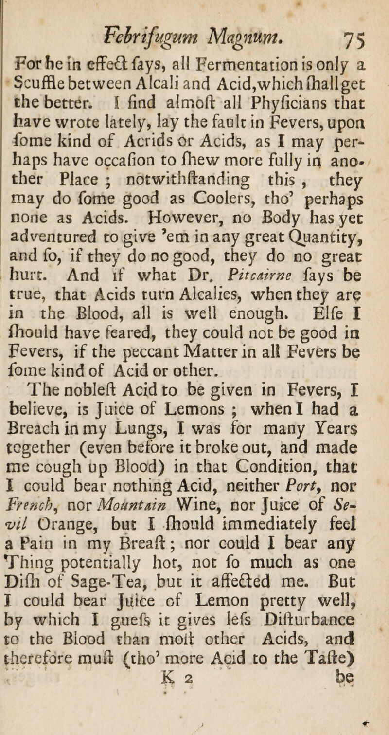 For he in effect fays, all Fermentation is only a Scuffle between Alcali and Acid,which lhallget the better. I find almod all Phyficians that have wrote lately, lay the fault in Fevers, upon fome kind of Acrids or Acids, as I may per¬ haps have occafion to fhew more fully in ano¬ ther Place ; notwithdanding this , they may do fome good as Coolers, tho’ perhaps none as Acids. However, no Body has yet adventured to give ’em in any great Quantity, and fo, if they do no good, they do no great hurt. And if what Dr, Pitcairne fays be true, that Acids turn Alcalies, when they are in the Blood, all is well enough. Elfe I ihould have feared, they could not be good in Fevers, if the peccant Matter in alt Fevers be fome kind of Acid or other. The nobleft Acid to be given in Fevers, I believe, is Juice of Lemons ; when I had a Breach in my Lungs, I was for many Years together (even before it broke out, and made me cough up Blood) in that Condition, that* I could bear nothing Acid, neither Port, nor French, nor Mountain Wine, nor Juice of <vil Orange, but I fhould immediately feei a Pain in my Bread:; nor could I bear any Thing potentially hor, not fo much as one Difh of Sage-Tea, but it affe&ed me. But I could bear Juice of Lemon pretty well, by which I guefs it gives lefs Difturbance to the Blood than moit other Acids, and therefore mud (tho’ more Acid to the Tade) K 2 be