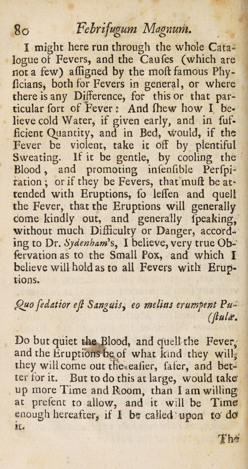 logue of Fevers, and the Caufes (which are not a few) affigned by the riioft famous Phy- ficians, both for Fevers in general, or where there is any Difference, for this or that par¬ ticular fort of Fever: And Phew how I be¬ lieve cold Water* if given early, and in fuf- ficient Quantity, and in Bed, would, if the Fever be violent, take it off by plentiful Sweating. If it be gentle, by cooling the Blood, and promoting infenfible Perfpi- ration; or if they be Fevers, that mufi be at¬ tended with Eruptions, fo leffen and quell the Fever, that the Eruptions will generally come kindly out, and generally {'peaking, without much Difficulty or Danger, accord¬ ing to Dr. Sydenham7s, I believe, very true Ob- fervation as to the Small Pox, and which I believe will hold as to all Fevers with Erup® lions. Quo fedaftor eft Sanguis7 eo melius erumfent Pu~ (ftultf. Do but quiet the Blood, and quell die Fever, and the Eruption#be^of what kind they will^ they will come out the ealier, fafer, and bet¬ ter for it. But to do this at large, w^ould take* up more Time and Room, than I am willing at prefent to allow, and it will be Time enough hereafter, if I be called upon to' do*