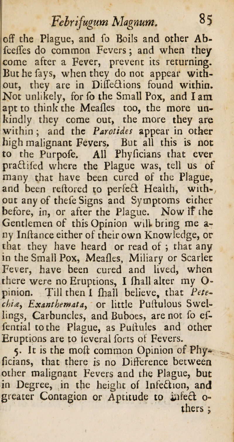 off the Plague, and fo Boils and other Ab- fceffes do common Fevers; and when they come after a Fever, prevent its returning. But he fays, when they do not appear with¬ out, they are in Diffeftions found within. Not unlikely, for fo the Small Pox, and lam apt to think the Meafles too, the more un¬ kindly they come out, the more they are within; and the Parotides appear in other high malignant Fevers, But all this is not to the Purpofe. All Phyficians that ever praftifed where the Plague was, tell us of many that have been cured of the Plague, and been reftored to perfect Health, with-, out any of thefe Signs and Symptoms either before, in, or after the Plague. Now if the Gentlemen of this Opinion will bring me a- ny Inftance either of their own Knowledge, or that they have heard or read of ; that any in the Small Pox, Meafles, Miliary or Scarlet Fever, have been cured and lived, when there were no Eruptions, I fhall alter my O- pinion. Till then 1 fhall believe, that Pete- cln&y Exanthemata, or little Puftulous Swel¬ lings, Carbuncles, and Buboes, are not fo ef- fential to the Plague, as Puftules and other Eruptions are to leveral forts of Fevers. 5. It is the moft common Opinion of Phy¬ ficians, that there is no Difference between other malignant Fevers and the Plague, but in Degree, in the height of Infe&ion, and greater Contagion or Aptitude to infect o« thers j