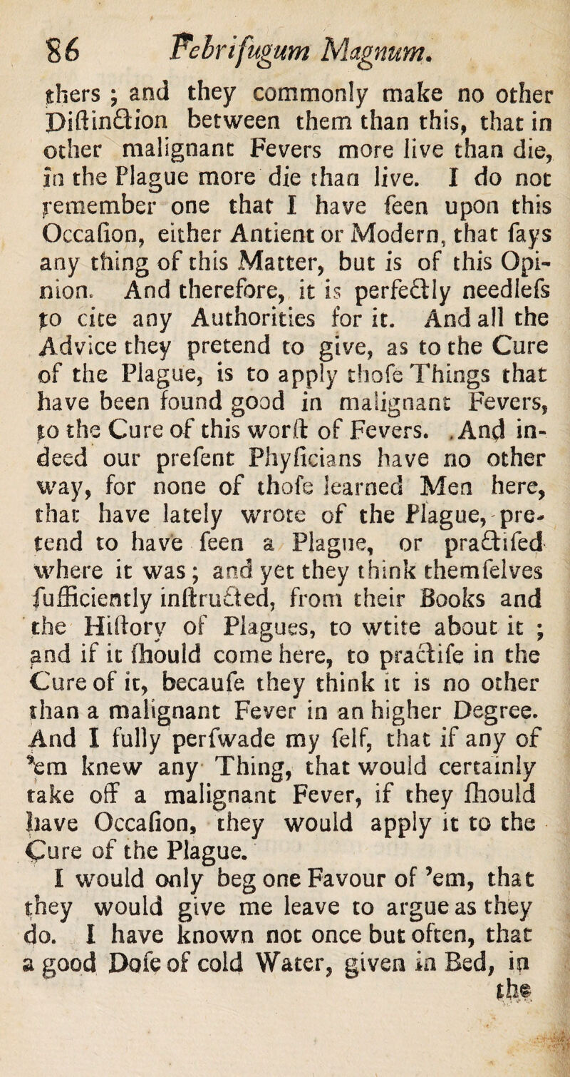 thers ; and they commonly make no other PiftinQion between them than this, that in other malignant Fevers more live than die, In the Plague more die than live. I do not Remember one that I have feen upon this Oecalion, either Antient or Modern, that fays any thing of this Matter, but is of this Opi¬ nion, And therefore, it is perfectly needlefs to cite any Authorities for it. And all the Advice they pretend to give, as to the Cure of the Plague, is to apply thofe Things that have been found good in malignant Fevers, to the Cure of this word of Fevers. .And in¬ deed our prefent Phyficians have no other way, for none of thofe learned Men here, that have lately wrote of the Plague, pre¬ tend to have feen a Plague, or praftifed where it was ; and yet they think themfelves fufficiently inftru£ted, from their Books and the Hiftorv of Plagues, to wtite about it ; and if it fhould come here, to practife in the Cure of it, becaufe they think it is no other than a malignant Fever in an higher Degree. And I fully perfwade my feif, that if any of ’em knew any Thing, that would certainly take off a malignant Fever, if they fhouid have Occafion, they would apply it to the Cure of the Plague. I would only beg one Favour of’em, that they would give me leave to argue as they do. I have known not once but often, that a good Dofeof cold Water, given in Bed, in