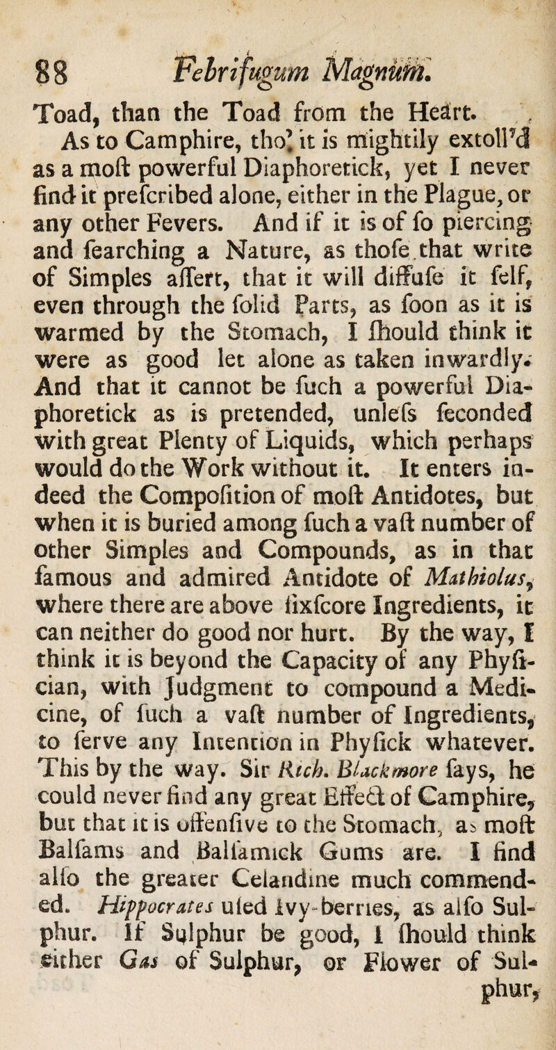 Toad, than the Toad from the Heart. As to Camphire, tho? it is mightily extolPd as a moft powerful Diaphoretick, yet I never find it prescribed alone, either in the Plague, or any other Fevers. And if it is of fo piercing and fearching a Nature, as thofe that write of Simples aftert, that it will diffufe it felf, even through the folid Parts, as foon as it is warmed by the Stomach, I fhould think it were as good let alone as taken inwardly. And that it cannot be fuch a powerful Dia¬ phoretick as is pretended, unlefs feconded with great Plenty of Liquids, which perhaps would do the Work without it. It enters in¬ deed the Compolition of moft Antidotes, but when it is buried among fuch a vaft number of other Simples and Compounds, as in that famous and admired Antidote of Matbioius, where there are above fixfcore Ingredients, it can neither do good nor hurt. By the way, I think it is beyond the Capacity of any Phyft- cian, with Judgment to compound a Medi¬ cine, of fuch a vaft number of Ingredients, to ferve any Intention in Phyfick whatever. This by the way. Sir Rich. BUckmore fays, he could never find any great Etfed of Camphire, but that it is oftenfive to the Stomach, a> moft Balfams and Balfamick Gums are. I find alio the greater Celandine much commend¬ ed. Hippocrates uled ivy-berries, as alfo Sul¬ phur. If Sulphur be good, i fhould think either Gas of Sulphur, or Flower of Sul¬ phur,