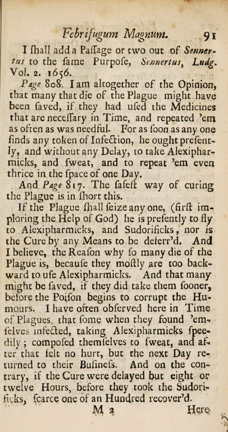 I fhall add a PafTage or two out of Senner- tus to the fame Purpofe, Sennertus, Ludg. Vol. 2. 1656. Page S08. I am altogether of the Opinion, that many that die of the Plague might have been faved, if they had ufed the Medicines that are neceffary in Time, and repeated ’em as often as was needful. For as foon as any one finds any token of Infection, he ought prefent- ly, and without any Delay, to take Alexiphar- micks, and fweat, and to repeat ’em even thrice in the fpace of one Day. And Page 817. The fafeft way of curing the Plague is in fhort this. If the Plague fhall feizeany one, (firft im¬ ploring the Help of God) he is presently to fly to Alexipharmicks, and Sudorificks, nor is the Cure by any Means to be deferr’d. And I believe, the Reafon why fo many die of the Plague is, becaule they moftly ^re too back¬ ward to ufe Alexipharmicks. And that many might be faved, if they did take them fooner, before the Pojfon begins to corrupt the Hu¬ mours. I have often obferved here in Time of Plagues, th^t fome when they found ’em* lelves mfe&ed, taking Alexipharmicks fpee- dily; compofed them lelves to fweat, and af¬ ter that felt no hurr, but the next Day re¬ turned to their Buflnefs. And on the con¬ trary, if the Cure were delayed but eight or twelve Hours, before they took the Sudori¬ ficks, fcarce one of an Hundred recover’d. JV1 3 Her©