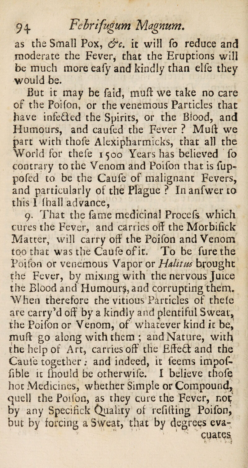 as the Small Pox, &c. it will fo reduce and moderate the Fever* that the Eruptions will be much more eafy and kindly than elfe they would be. But it may be Paid, muft we take no care of the Poifon, or the venemous Particles that have infeQed the Spirits, or the Blood, and Humours, and caufed the Fever ? Muft we part with thofe Alexipharmicks, that all the World for thefe 1500 Years has believed To contrary to the Venom and Poifon that is fup^ pofed to be the Caufe of malignant Fevers, and particularly of the Plague ? Inanfwer to this I (hall advance, 9. That the fame medicinal Procefs which cures the Fever, and carries off the Morbifick Matter, will carry off the Poifon and Venom too that was the Caufe of it. To be furethe Poifon or venemous Vapor or Halit us brought the Fever, by mixing with the nervous Juice the Blood and Humour^, and corrupting them. When therefore the vinous Particles of thele are carry’d off by a kindly and plentiful Sweat, the Poifon or Venom, of whatever kind it be, muft go along with them ; and Nature, with the help of Art, carries off the Effedft and the Caufe together; and indeed, it feems impof- fible it ftiould be otherwife. I believe thofe hot Medicines, whether Simple or Compound, quell the Poifon, as they cure the Fever, no% by any Specified Quality of refilling Poifon, but by forcing a Sweat, that by degrees eva- : cuates II I- >: i_ il