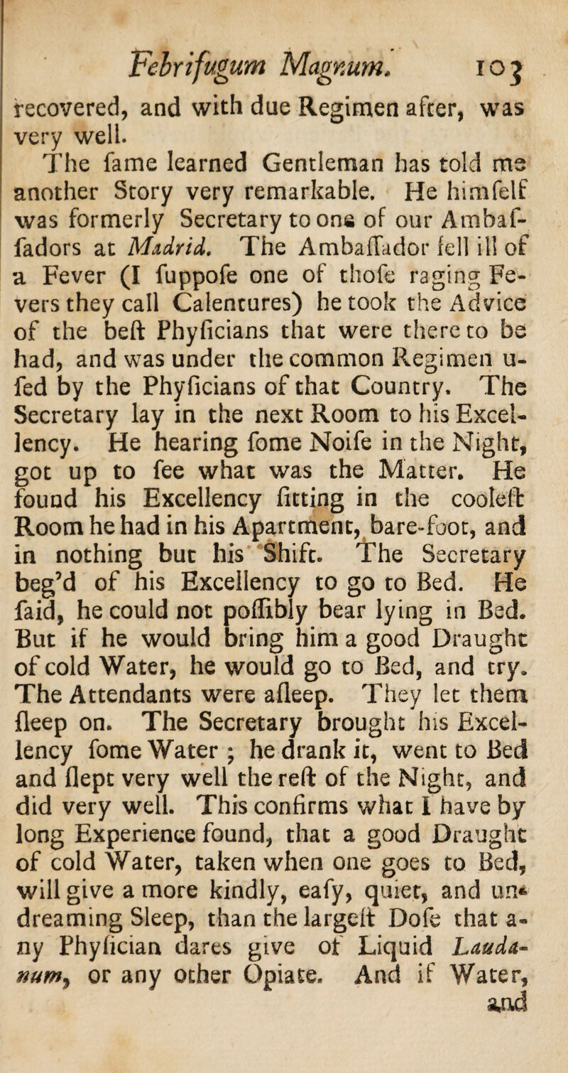 recovered, and with due Regimen after, was very well. The fame learned Gentleman has told ms another Story very remarkable. He himfelf was formerly Secretary toons of our Ambaf- fadors at Madrid,. The Ambaffador fell ill of a Fever (I fuppofe one of thofe raging Fe¬ vers they call Calentures) he took the Advice of the belt Phyficians that were there to be had, and was under the common Regimen u- fed by the Phyficians of that Country. The Secretary lay in the next Room to his Excel¬ lency. He hearing fome Noife in the Night, got up to fee what was the Matter. He found his Excellency fitting in the cooleft Room he had in his Apartment, bare-foot, and in nothing but his Shift. The Secretary beg’d of his Excellency to go to Bed. He faid, he could not poftibly bear lying in Bed. But if he would bring him a good Draught of cold Water, he would go to Bed, and try. The Attendants were afleep. They let them fleep on. The Secretary brought his Excel¬ lency fome Water ; he drank it, went to Bed and flept very well the reft of the Night, and did very well. This confirms what I have by long Experience found, that a good Draught of cold Water, taken when one goes to Bed, will give a more kindly, eafy, quiet, and un* dreaming Sleep, than the largeft Dofe that a- ny Phyfician dares give of Liquid Lauda¬ num, or any ocher Opiate. And if Water,