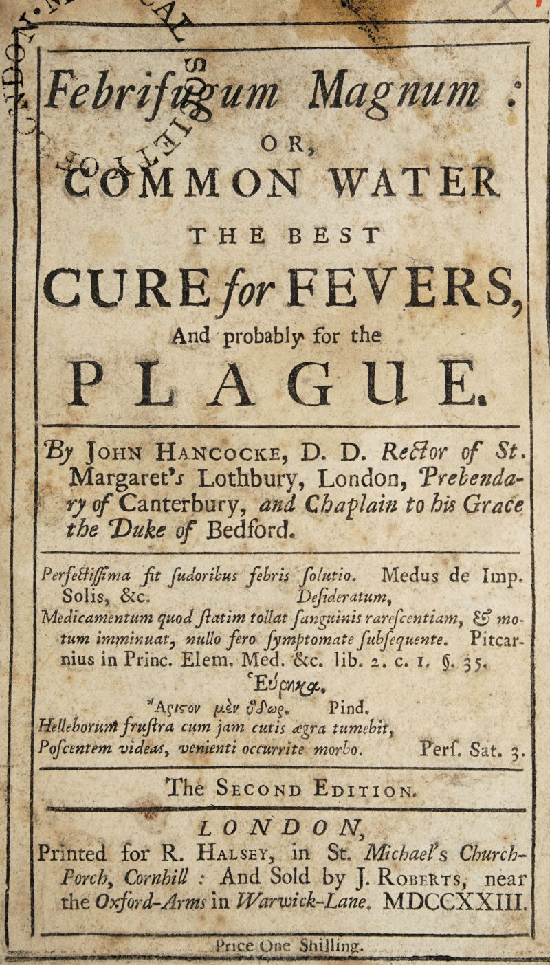 o R, MON WATER THE BEST CURE /or FEVERS, And probably* for the PLAGUE. By John Hancocice, D. D. Reflor of St. Margaret^ Lothbury, London, Prebenda¬ ry of Canterbury, and Chaplain to his Grace the Duke of Bedford. PerfeUijjima fit fudoribus febris folutio. Medus de Imp. Solis* &c, Dejideratum, Medicamentum quod flatim tollat fanguinis rarefcentiam, £j? mo- turn imminuat, nullo fero fympt ornate fubfequente. Pi tear- mus in Princ. Elem, Med. &c. lib. 2. c. 1, ()« 35, CEupYl%p9 3fA£/sw [Av Find. HeUebofuiril frujira cum jam cutis cegra tumebitf Pof cent em videos y venienti occurrite morbo. Ferf. Sat. 3. The Second Edition. LONDON, Printed for R. Hal spy, in St. Michael*$ Church- Porch, CornhiU : And Sold by J. Roberts, near the Oxford-Arms in Warvoick-Lane. MDGGXXXIL Hr ice One Shilling. MMpM