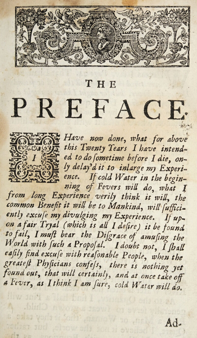 Have now done, what for above this Twenty Tears I have intend¬ ed to do fometime before I die, on¬ ly delay'd it to inlarge my Experi¬ ence, If cold Water in the begin¬ ning of Fevers will do, what I from long Experience verily think it will, the common Benefit it will be to Mankind, will fuffici- ently excufe my divulging my Experience. If up¬ on a fair Tryal (which is all / defire) it be found to fail, l mufl bear the Difgrace of amufing the World with fucb a Propofal. I doubt not, / fbalL eafily find excufe with reafonable People, when the greatejl Phyficians confefs, ' there is nothing yet found out, that will certainly, and at once take off a hver, as I think I am fare, cold Water mil do Ad-