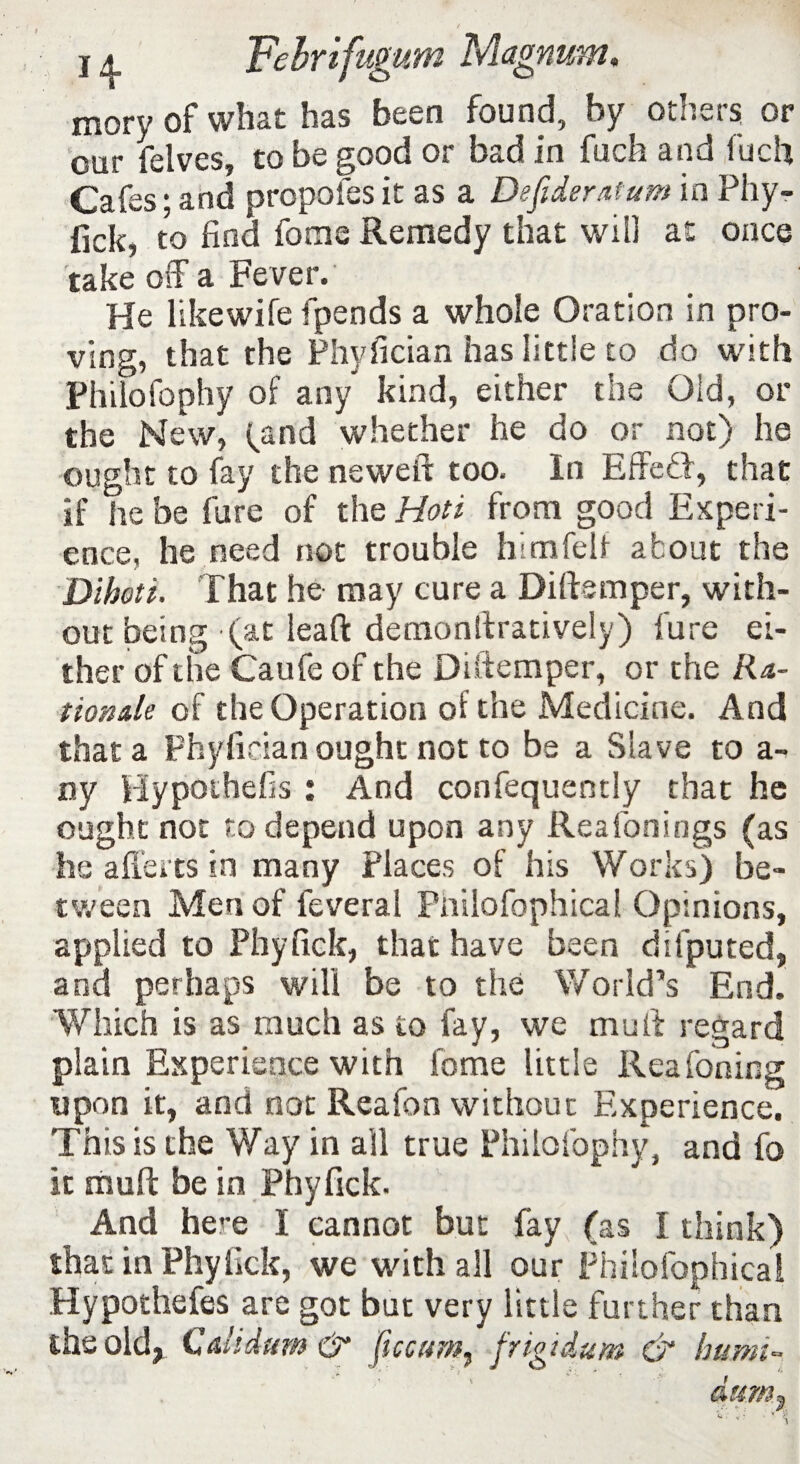 mory of what has been found, by others or our felves, to be good or bad in fuch and fuch Cafes • and propofes it as a Defideratum in Phy- fick, to find fome Remedy that will at once take off a Fever. He Hkewife fpends a whole Oration in pro¬ ving, that the Phyfician has little to do with Philofophy of any kind, either the Old, or the New, (and whether he do or not) he ought to fay the neweft too. In Effefft, that if he be fare of the Hoti from good Experi¬ ence, he need not trouble him felt about the Dihoti. That he may cure a Diftsmper, with¬ out being (at leaft demonftratively) lure ei¬ ther of the Caufe of the Diftemper, or the Ra¬ tionale of the Operation of the Medicine. And that a Phyfician ought not to be a Slave to a- ny Hypothefis : And confequently that he ought not to depend upon any Reafonings (as he a fie its in many Places of his Works) be¬ tween Men of feveral Piiilofophical Opinions, applied to Phyfick, that have been difputed, and perhaps will be to the World’s End. Which is as much as to fay, we mu ft regard plain Experience with fome little Reafoning upon it, and not Reafon without Experience. This is the Way in all true Philofophy, and fo it muft be in Phyfick. And here I cannot but fay (as I think) that in Phyfick, we with all our Piiilofophical Hypothefes are got but very little further than the old, Cahdum& ftccum, frigtdum & hami- dumr