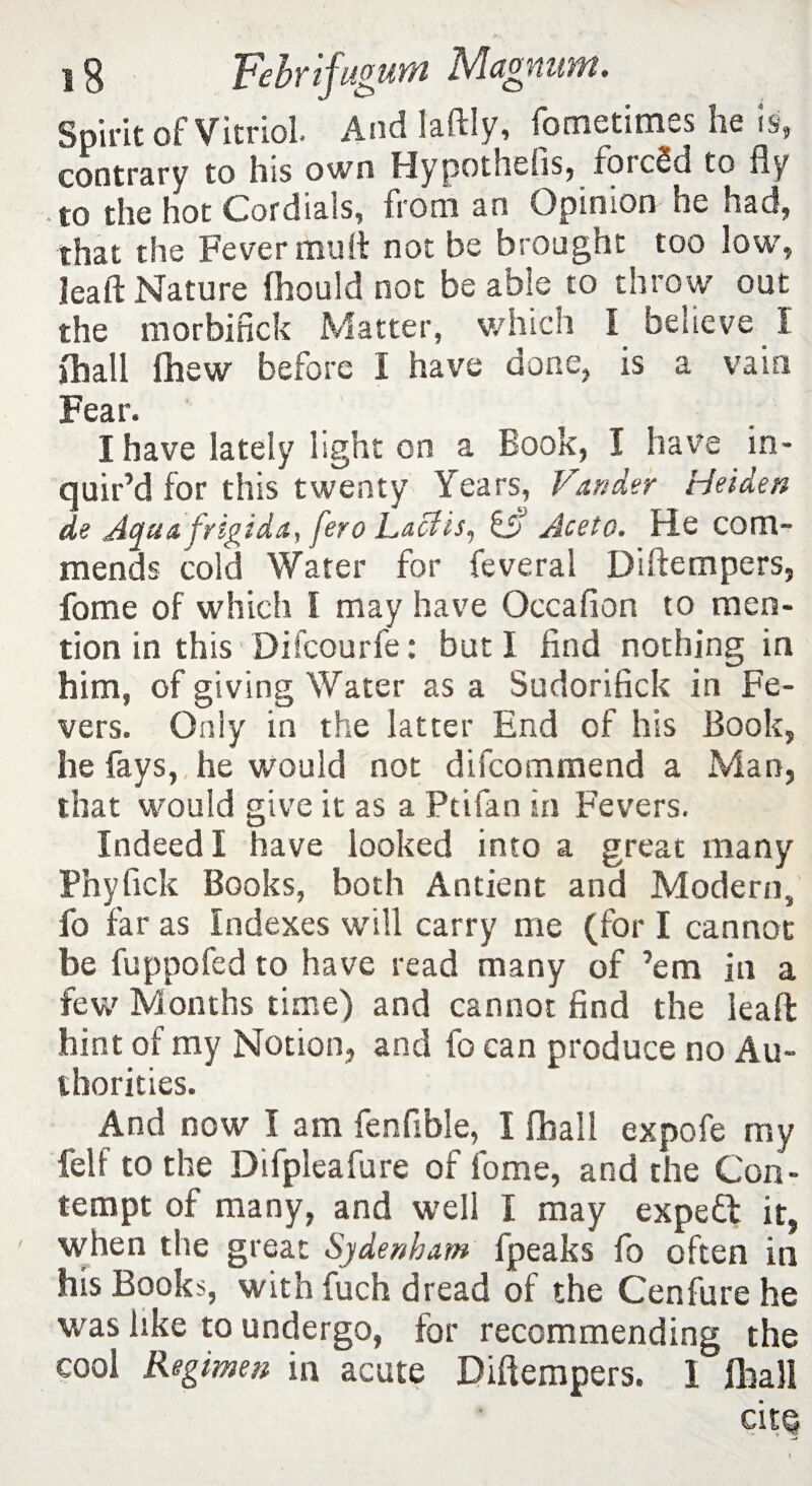 Spirit of Vitriol. And laftly, fometimes lie is, contrary to his own Hypothefis, forced to fly to the hot Cordials, from an Opinion ne had, that the Fever mult not be brought too low, leaft Nature fhould not be able to throw out the morbifick Matter, which I believe . I jhall fhew before I have done, is a vain Fear. I have lately light on a Book, I have in¬ quir’d for this twenty Years, Vunder Heiden de Aqa& frigida, fero Lacfis, Aceto. He com¬ mends cold Water for feveral Diftempers, fome of which I may have Occaflon to men¬ tion in this Difcourfe: but I find nothing in him, of giving Water as a Sudorifick in Fe¬ vers. Only in the latter End cf his Book, he fays, he would not difcommend a Man, that would give it as a Ptifan in Fevers. Indeed I have looked into a great many Phyfick Books, both Antient and Modern, fo far as Indexes will carry me (for I cannot be fuppofed to have read many of ’em in a few Months time) and cannot find the leaft hint of my Notion, and fo can produce no Au¬ thorities. And now I am fenfible, I [ball expofe my felf to the Difpleafure of fome, and the Con¬ tempt of many, and well I may expert it, ' when the great Sydenham fpeaks fo often in his Books, withfuch dread of the Cenfure he was like to undergo, for recommending the cool Regimen in acute Diftempers. I fliali cits