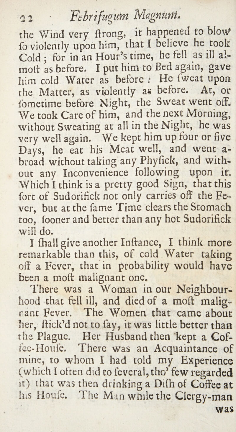 the Wind very ftrong, it happened to blow fb violently upon him, that I believe he took Cold ; for in an Hour’s time, he fell as ill ai- molt as before. I put him to Bed again, gave him cold Water as before .• He fweat upon the Matter, as violently as before. At, or fometime before Night, the Sweat went off. We took Care of him, and the next Morning, without Sweating at all in the Night, he was very well again. We kept him up four or five Days, he eat his Meat well, and went a- broad without taking any Phyfick, and with¬ out any Inconvenience following upon it. Which I think is a pretty good Sign, that this fort of Sudorifick not only carries off the Fe¬ ver, but at the fame Time clears the Stomach too, (ooner and better than any hot Sudorifick will do. I fhall give another Inftance, I think more remarkable than this, of cold Water taking off a Fever, that in probability would have been a moft malignant one. There was a Woman in our Neighbour¬ hood that fell ill, and died of a moll malig¬ nant Fever. The Women that came about her, ftick’d not to fay, it was little better than the Plague. Her Husband then kept a Cof¬ fee-Houle. There was an Acquaintance of mine, to whom I had told my Experience (which l often did to feveral,tho’ few regarded it) that was then drinking a DUh of Coffee at his Houle. The Man while the Clergy-man was