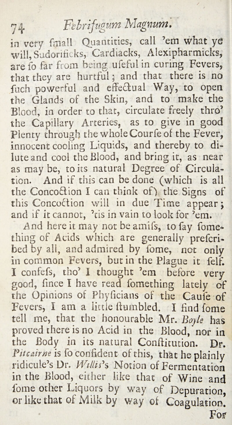 in very fmall Quantities, call ’em what ye will, Sudorificks, Cardiacks, Alexipharmicks, are fo far from being ufeful in curing Fevers, that they are hurtful; and that there is no fuch powerful and effectual Way, to open the Glands of the Skin, and to make the Blood, in order to that, circulate freely thro’ the Capillary Arteries, as to give in good Plenty through the whole Courfe of the Fever, innocent cooling Liquids, and thereby to di¬ lute and cool the Blood, and bring it, as near as may be, to its natural Degree of Circula¬ tion. And if this can be done (which is all the ConcoQion I can think of) the Signs of this Concoction will in due Time appear; and if it cannot, ’tis in vain to look for ’em. And here it may not be amifs, to fay fome* thing of Acids which are generally prefcri- bed by all, and admired by fome, not only in common Fevers, but in the Plague it felf. i confefs, tho’ I thought ’em before very- good, fince I have read fomething lately of the Opinions of Phylicians of the Caule of Fevers, I am a little Bumbled. I find fonts tell me, that the honourable Mr. Boyle has proved there is no Acid in the Blood, nor in the Body in its natural Conftitution. Dr. Titcmm is fo confident of this, that he plainly ridicule’s Dr. Willi?s Notion of Fermentation in the Blood, either like that of Wine and fome other Liquors by way of Depuration, or like that of Milk by way of Coagulation. For