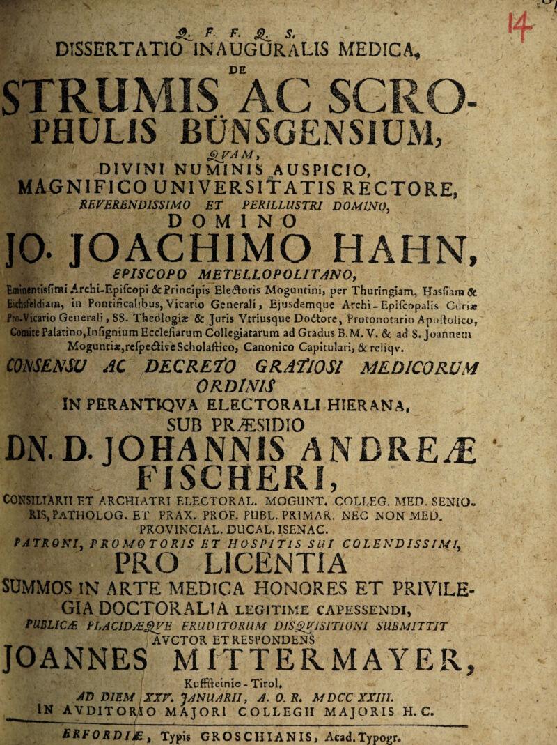 DISSERTATIO^INAUGURARIS MEDICA, DE N STRUMIS AC SGRO- PHULIS BUNSGENSIUM, SITAM, DIVINI NUMINIS AUSPICIO, MAGNIFICO UNIVERSITATIS RECTORE, REVERENDISSIMO ET PERILLUSTRI DOMINO, r# D O M I N O JO. JOACHIMO HAHN, SPISCOPO METELLOPOLITANO, Eminentisfimi Arcbi-Epifcopi & Principis Ele&oris Moguntini, per Thuringiam, Hasfiara& Eichsfeldiam, in Pontificalibus,Vicario Generali, Ejusdemque Archi-Epifcopalis Curi* fro-Vicario Generali, SS. Theologi* & Juris Vtriusque Do6tore, Proconotario Apoftolico, Comite Palatino,InfigniumEcclefiarum Collegiatarum ad Gradus B,M. V. & ad S. Joannein Mogunti*,refpe<5HveScholaftico, Canonico Capitulari, & reliqv. CONSENSU AC DECREMO GRAt 10SI MEDICORUM ORDINIS - IN PERANTIQVA ELECTORALI HIERANA, SUB PR/ESIDIO DN.D.JOHANNIS ANDREJE FISCHERi, CONSILIARII ET ARCHIATRI ELECTORAL. MOGUNT. COLLEG. MED. SENIO. RISjPATHOLOG. et prax. prof. PUBL.PRIMAR. NEC NON MED. PROVINCIAE. DUCAL. ISENAC. PATRONI, P R 0 M 0 T ORIS ET HOSPITIS SUI CO LENDISS IMI, PRO LICENTIA SUMMOS IN ARTE MEDICA HONORES ET PRIVILE- GIA DOCTORALIA legitime capessendi, PUBLIC JE PLACID/E^VE ERUDITORUM DISQVISITIQNl SUBMITTIT AVCTOR ET RESPONDENS JOANNES MITTERMAYER, Kuffileinio - TiroL AD DIEM XXV. JANUARII, A. 0. R. MDCC XXIII. IN AVDITORIO MAJORI COLLEGII MAJORIS H. C. SRFORDI&, Typis GROSCHIANIS, Acad.Typogr.