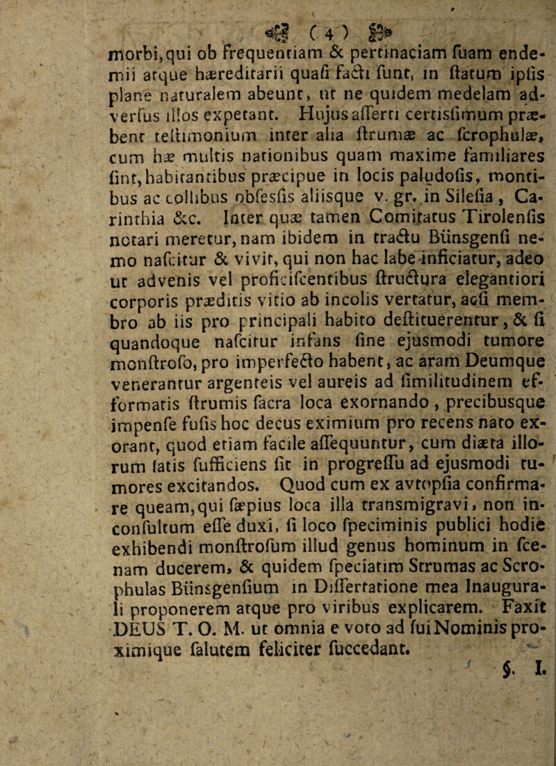 m c 4) B* > morbi,qui ob frequentiam & pertinaciam fuaro ende- mii atque hsreditarii quafi fa6fr funt, m flatum iptis pians naturalem abeunt, ut ne quidem medelam ad- verfus illos expetant. Hujus afferri certisfimum pro¬ bent teihmonium inter alia ftrurn® ac fcrophulae, cum hae multis nationibus quam maxime familiares flnt,habitantibus praecipue in locis paludofis, monti¬ bus ac collibus obfesfis aliisque v. gr. in Silefia , Ca- rinthia &c. Inter quae tamen Comitatus Tirolenfls notari meretur, nam ibidem in tradu Biinsgenfi ne¬ mo nafeitur & vivit, qui non hac labe inficiatur, adeo ut advenis vel proficifcentibus ftru&qra elegantiori corporis praeditis vitio ab incolis vertatur, acfi mem¬ bro ab iis pro principali habito deftituerenrur, & fi quandoque nafeitur infans fine ejusmodi tumore mcnftrofo, pro imperfeflo habent, ac aram Deumque venerantur argenteis vel aureis ad fimilitudinem ef- formatis ftrumis facra loca exornando , precibusque jmpenfe fufis hoc decus eximium pro recens nato ex¬ orant, quod etiam facile affequuntur, cum diaeta illo¬ rum iatis fufficiens fit in progreffu ad ejusmodi tu¬ mores excitandos. Quod cum ex avtopfia confirma- , re queam,qui faepius loca illa transmigravi, non in- confultum effeduxi, fi loco fpeciminis publici hodie exhibendi monftrofum illud genus hominum in fce- nam ducerem, & quidem fpeciatim Strumas ac Sero- phulas Biinsgenfium in Differtatione mea Inaugura- li proponerem atque pro viribus explicarem. Faxit .DEUS T. O. M. ut omnia e voto 3d fuiNominis pro- ximique falutem feliciter fuccedant. •' $• k