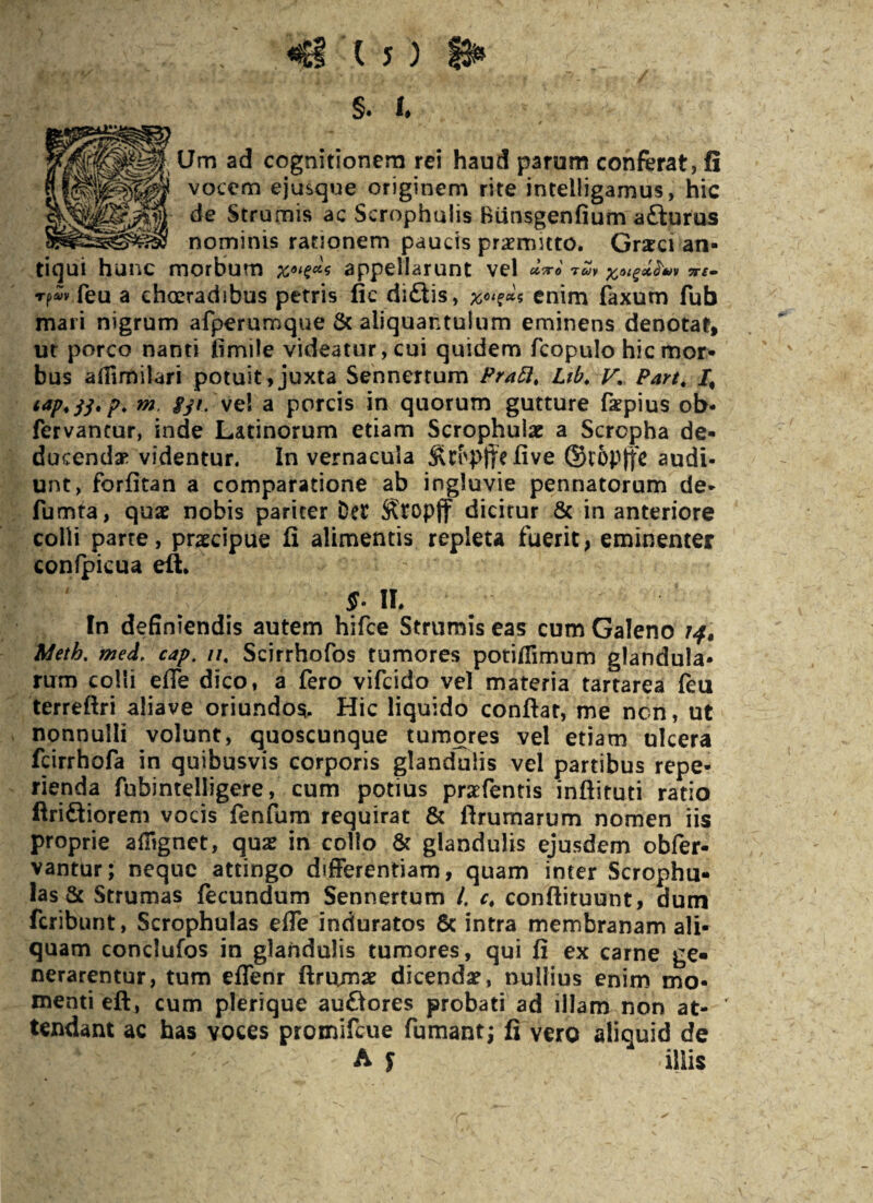 f Um ad cognitionem rei haud parum conferat, fi ‘ vocem ejusque originem rite intelligamus, hic de Strumis ac Serophuiis Biinsgenfium a£turus nominis rationem paucis praemnto. Grsci an¬ tiqui hunc morbum appellarunt vel cctco Tcoy ftaigct&uv zr£» rpvv feu a choeradibus petris fic di£iis, 5 enim faxum fub mari nigrum afperumque & aliquantulum eminens denotat, ut porco nanti iimile videatur, cui quidem fcopulo hic mor¬ bus aflimilari potuit,juxta Sennertum PraSi, Lib. V, Part* /, tap.33' P* m fy*-'vel a porcis in quorum gutture faepius ob- fervantur, inde Latinorum etiam Scrophular a Scropha de¬ ducendae videntur. In vernacula /ive ©i'6p|fc audi¬ unt, for/itan a comparatione ab ingluvie pennatorum de* fumta, quae nobis pariter Der ^topff dicitur & in anteriore colli parte, praecipue fi alimentis repleta fuerit, eminenter confpicua eft. §. II. In definiendis autem hifce Strumis eas cum Galeno 14» Meth. med, cap. //4 Scirrhofos tumores poti/fimum glandula¬ rum colli effe dico, a fero vifcido vel materia tartarea feu terreftri aliave oriundos. Hic liquido confiat, me ncn, ut nonnulli volunt, quoscunque tumores vel etiam ulcera fcirrhofa in quibusvis corporis glandulis vel partibus repe- rienda fubintelligere, cum potius prsfentis infiituti ratio ftri&iorem vocis fenfum requirat & firumarum nomen iis proprie ailignet, qua? in collo & glandulis ejusdem obfer- vantur; neque attingo differentiam, quam inter Scrophu- las & Strumas fecundum Sennertum /. c, conftituunt, dum feribunt, Scrophulas effe induratos & intra membranam ali¬ quam conclufos in glandulis tumores, qui fi ex carne ge¬ nerarentur, tum effenr ftruimse dicenda?, nullius enim mo¬ menti eft, cum plerique auftores probati ad illam non at¬ tendant ac has voces promifeue fumant; fi vero aliquid de A £ iliis