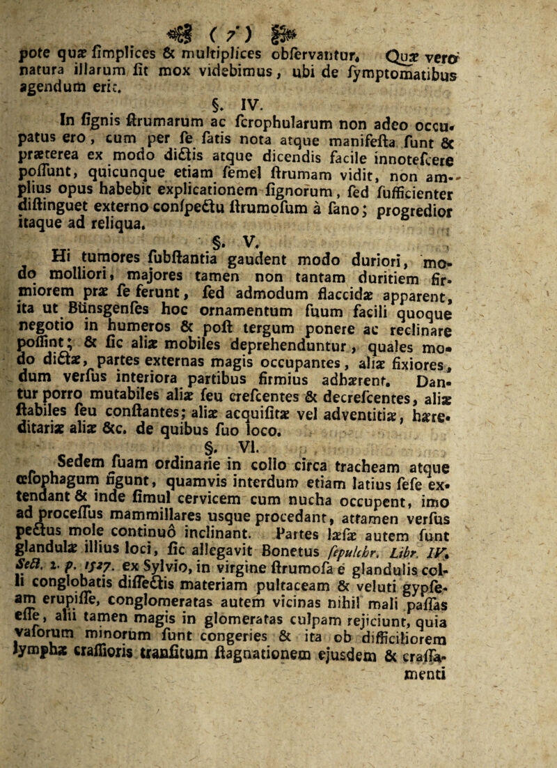 VjffS / jm \ SS&i, ' ' \ 7 ) gw pote qua? fimplices 8c multiplices oblervantur, Qu^ vera natura illarum fit mox videbimus, ubi de fymptomatibus agendum eric. §♦ IV. In fignis ftrumarum ac fcrophularum non adeo occu* patus ero, cum per fe fatis nota atque manifefta funt Sc praeterea ex modo diQis atque dicendis facile innotefcere poflunt, quicunque etiam femej firumam vidit, non am— piius opus habebit explicationem fignorum, fed fufficienter diftinguet externo conlpe&u ftrumofum a fano; progredior itaque ad reliqua. §. v. ; Hi tumores fubftantia gaudent modo duriori, mo¬ do molliori, majores tamen non tantam duritiem fir¬ miorem prae fe ferunt, fed admodum flaccida? apparent, ita ut Btinsgenfes hoc ornamentum fuum facili quoque negotio in humeros St poft tergum ponere ac reclinare alia? mobiles deprehenduntur, quales mo* do dicta?, partes externas magis occupantes, alia? fixiores, dum verfus interiora partibus firmius adhaerent. Dan¬ tur porro mutabiles alia? feu crefcentes Sc decrefcentes, alia: flabiles feu conflantes; alia? acquifita? vel adventitia?, tere* ditaria? alia? Scc. de quibus fuo loco. §, VI. Sedem Juam ordinarie in collo circa tracheam atque cefophagum figunt, quamvis interdum etiam latius fefe ex¬ tendant St inde fimul cervicem cum nucha occupent, imo ad proceflus mammillares usque procedant, attamen verfus pectus mole continuo inclinant. Partes !a?fa? autem funt glandula? illius loci, fic allegavit Bonetus fepukhr, Libr. IV% Seft. i. p. JS27- cx Sylvio, in virgine ftrumofa e glandulis col¬ li conglobatis difleftis materiam pultaceam St veluti gypfe- am erupifie, conglomeratas autem vicinas nihil mali pallas efle, alii tamen magis in glomeratas culpam rejiciunt, quia vaforum minorum funt congeries 8t ita ob difficiliorem lymphae crafiioris tranfitum ftagnationem ejusdem Sc cralfa- menti