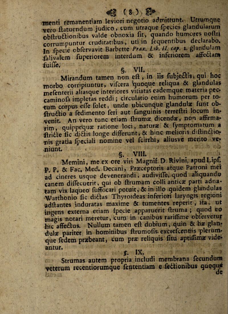 (8);,.., .. menti remanentiam leviori negotio admittunt. Utrumque vero ftatuendum judico, cum utraque fpecies glandularum obftruaionibus valde obnoxia fit, quando humores noftri corrumpuntur cruditatibus, uti in fequentibus declarabo. In fpecie obfervavit Barbette Prax. Lib. II. caf, i. glandulam falivalem fupenorem interdum & inferiorem affectam 5, VII. g s? Mirandum tamen non eft , in iis rubjettis, qui hoc morbo corripiuntur, vifcera Quoque reliqua & glandulas mefenterii aliasque interiores vitiatas eademque materia pec- caminofa impletas reddi; circulatio enim humorum per to¬ tum corpus effe folet, unde ubicunque glandulae funt ob- ftruftio a fedimento feri aut fanguims terreftn locum m- venit. An vero tunc etiam ftrumae dicendae, non affirma¬ rim, quippequae ratione loci, naturae & fymptomatum a ftriae fic diftis longe differunt, & hinc melioris dittmt{ior nis gratia fpeciali nomine vel fcirrhi, aliusve merjto ve- “““• S. . VIII. . Memini, me ex ore viri Magnif.D Rivini, apudLipf. P, P, & Fac. Med. Decani, Praeceptoris atque Patroni mei ad cineres usque devenerandi, audivifte, quod aliquando canem diffecuerit, qui ob ftrumam colli antica: parti adna- tam vix laqueo fuffocari potuit, & in illo quidem glandulas Warthonio fic di£tas Thyroideas inferiori laryngis regioni adftantes induratas maxime & tumentes reperit, ita, ut ingens externa etiam Ipecie apparuerit ftruma ; quod eo magis notari meretur, cum in canibus rariffime obfervetur hic affeflus. Nullum tamen eft dubium, quin & hae glan¬ dula pariter in hominibus ftrumofis. exctefcentiis plerum¬ que fedem praebeant, cum prae reliquis litu aptiflimae vide- amUr’ * ,x- . - , Strumas autem propria includi membrana fecundum veterum recentiorumque fententiam e lectionibus quoqu*