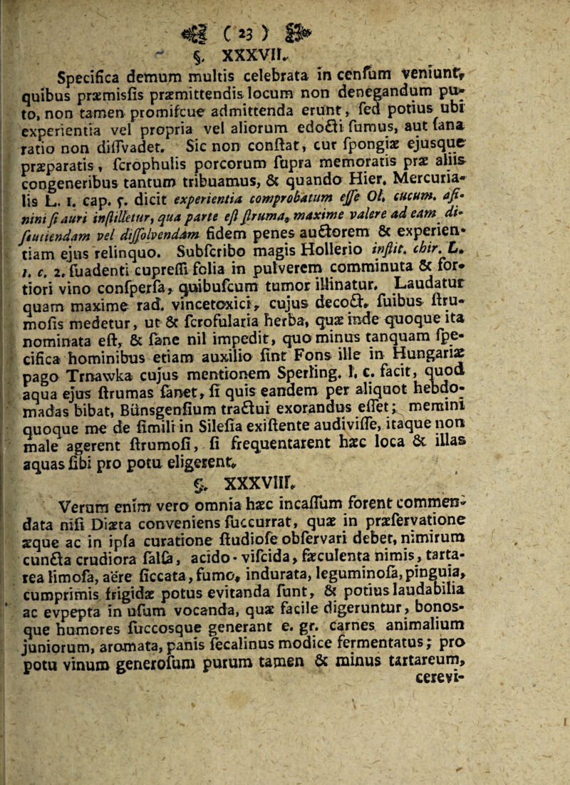 ' «Cf c 23) > , > §, XXXVII. Specifica detnum multis celebrata in cenfum veniunfr quibus praemisfis praemittendis locum non denegandum pu» to, non tamen promifcue admittenda erunt, fed potius ubi experientia vel propria vel aliorum edodi fumus, aut fana ratio non diiTvadet. Sic non conflat, cur fpongiae ejus que praeparatis, ferophuiis porcorum ftipra memoratis prae alus congeneribus tantum tribuamus, 8c quando Hier* Mercuria¬ lis L. I. cap. f. dicit experientia comprobatum ejje Oh cucum, afi* nint fi auri i»ffiUetur9 qua parte e fi firuma9maxime valere adeam di* futuendam vel dijfolvendam fidem penes audorem & experien* tiam ejus relinquo. Subfcribo magis Hollerio tnfiit< cbir.L* /. c, 2» fuadentl cuprefll felia in pulverem comminuta 6c for* tiori vino confperfa j. quibufeuro tumor illinatur» Laudatur quam maxim£ rad. vincetoxict, cujus decod* fuibus flru» mofis medetur, ut Sc fcrofularia herba, quas inde quoque ita nominata eft, & fane nil impedit, quo minus tanquam fpe- cifica hominibus etiam auxilio fint Fons ille in Hungariae pago Trnavvka cujus mentionem Sperling. 1, c. f'acit, quo& aqua ejus ftrumas fanet, fi quis eandem per aliquot hebdo¬ madas bibat, Bunsgenfium tradui exorandus effet ^ memini quoque me de fimiltin Silefia exiftente audivifie, itaque non male agerent flrumofi, fi frequentarent haec loca 6c illas aquas fibi pro potu eligerent* % XXXVIIL Verum enim vero omnia haec incaflum forent commen¬ data nifi Diaeta conveniens fuccurrat, quae in praeferyatione aeque ac in ipfa curatione fludiofe obfervari debet, nimirum eunda crudiora falfa, acido * vifeida, faeculenta nimis, tarta- rea limofa, aere ficcata, fumo* indurata, leguminofa,pinguia, cumprimis frigidae potus evitanda funt, & potius laudabilia ac evpepta in ufum vocanda, quae facile digeruntur , bonos- que humores firccosque generant e. gr. carnes animalium juniorum, aromata,panis fecalinus modice fermentatus; pro potu vinum generofum purum tamen & minus tartareum, eerevi-