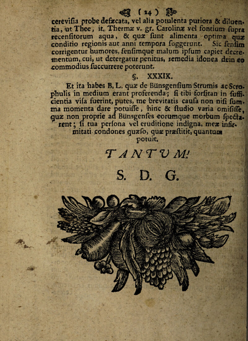 «g ( »4 ) H* ccrevifia probe defaecata, vel alia potulenta puriora & dilutu* tia, ut Tnee, it. Thermo v. gr. Carolin# vel fontium fupra recenfitorum aqua, & quae funt alimenta optima qu* conditio regionis aut anni tempora fuggerunt. Sic fenfim corrigentur humores, fenfimque malum ipfum capiet decre¬ mentum, cui, ut detergatur penitus, remedia idonea dein eo commodius fuccurrere poterunt. §. XXXIX. > Et ita habes B, L. quae de Biinsgenfium Strumis ac Scm- phulis in medium erant proferenda ; fi tibi forfitan in fijffi. cientia vifa fuerint, putes, me brevitatis caufa non nifi fum- ma momenta dare potuiffe, hinc Sc Audio varia omififle, guae non proprie ad Bunsgenfes eorumque morbum fpeda. rent; fi tua perfona vel eruditione indigna, meae infir* mitati condones quaefo, qug praeftitk, quantum potuit. TANTVMl S