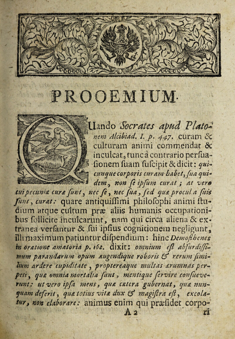 ura oi Sc uiruram animi commendat 8c inculcatj tuncacontrario perfua- fionemfuam fufdpit&dicit: qui~ cunquc corporis cur am babetrfua qui« dcm^ non fe ipfum curat; at ver& tuipetunia cur& funt 5 nec fe y nec fua 7 fed qua procula ftm funt, curat: quare antiquiffimi philofophi animi ftu«* dium atque cultum prae aliis humanis occupation!-* bus follicire ihGUlcamnt, nam qiii circa aiiena & ex* tranea verfantur & Cm ipfius cognitionem negligent* illimaximum patiunturdifpendium: hincDemofihcnes in orattone amateria p% 162. dixit t omnium cfl abfurdi/fi- mum parandarum opum augendique ro b oris if rerumjimi~ hum ardere cupiditate , proptereaque mult as arumnas per- peti y qua omnia mor tafia funt, mentique fervire jconfaeve* runt: utvcroipfz mens, qua cat era gubernat, qua nun~ quamdeferity qua to tins vita dux if magiflraefly ex cola* ter, non ekborare: animus enim qui pr^fidet corpo- A 2 ri