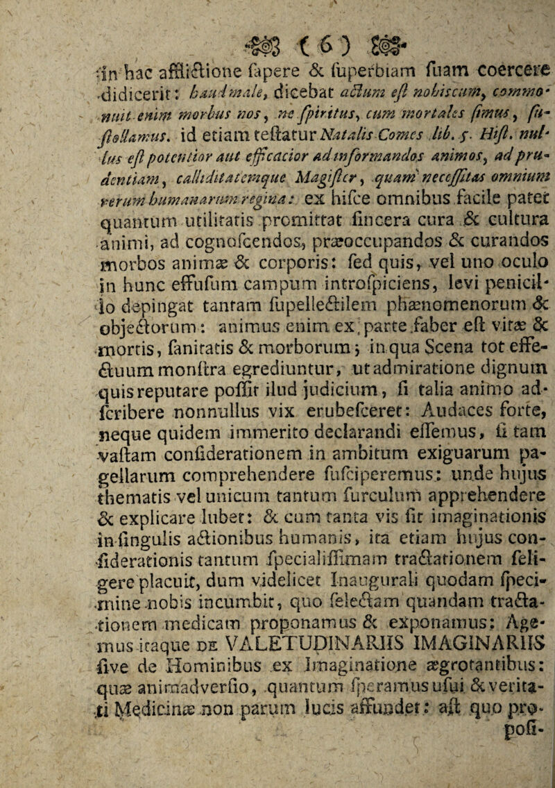 ■•in hac afrli&ione fapere & fuperbiam fuam coercere •didiceric: baud'male, dicebat aclum eft nobiscum, comma- nuit emm morbus nos, ne fpir.itus, cum morlahs ftmus, pi- ftallamus. id etiattl teftatur Natalis Comes lib. j. Hift. nul- lus eft paten liar suit efpcacior adinformandos Animas, ad pm* dentiam, caUiditAtemque Magiftcr, quani neccJJitM omnium rerum buma»»rum regma: ex hifee omnibus facile patGt quantum utilitatis premittat fincera cura Sc cultura atiimi, ad cognofcendos, prajoccupandos & curandos morbos animse & corporis: fed quis, vel uno oculo in hunc effufum campum introfpiciens, levi penicil- do depingat tanfam fupelledtilem phaanomenorum 3c objedtorum: animus enim ex;parte faber eft viraa & mortis, faniratis & morborum ■, in qua Scena tot effe- dtuum monftra egrediuntur, utadmiratione dignum •quisreputare poffir ilnd judicium, ft talia animo ad- feribere nonnullus vix erubelceret: Audaces forte, neque quidem immerito deciarandi eilemus, ft tam vaftam confiderationem in ambitum exiguarum pa- geilarum comprehendere fufeiperemus: unde hujus thematis vel unicum tantum furculurn apprehendere & explicate lubet: & cum tan-ta vis fit irnaginationis infingulis adtionibus humanis, ita etiam hujus con* •fiderationis tantum ipecialiflimam tradlationem feli- gere placuit, dum videlicet Inaugural! quodam fpeci- •mine nobis incumbit, quo feleftam quandam tra&a- ■tionern medicam proponamus & exponamus: Age- mus-itaque de VALETUD1NARIIS IMAGINAR1IS five de Hominibus ex Imaginations atgrotantibus: qu$ aniraadverfio, quantum fperamusufui Scverica- •*i Medscinae non parurn lucis affundet; a-i quo pro-