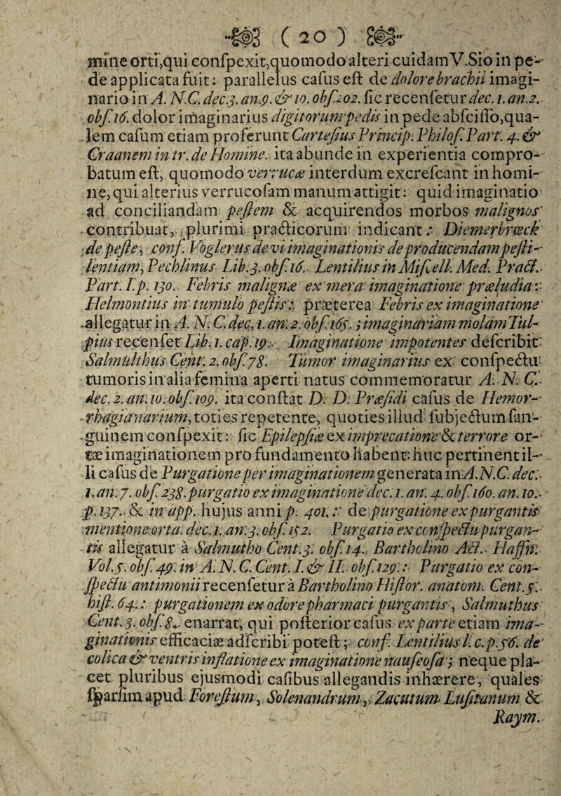 mine orti,qui confpexitmuomodo alteri cuidam V.Sio in pe'^ deapplicatafuit: parallelus cafus eft de dolore hracloii imagi- nario in A. N.C. dec.3. any. & 10. obf202. fie recenfetur dec. 1. an.2. obf.16. dolor imaginari us digit or unrpedis in pecle abfciffo,qua- lem cafum etiam proferunt Cartefius Princip: Pkilof Part: 4. & Graanem intr.deHomme, ita abunde in experientia compro- batumeft, quomodo i^77m7e interdum excrefcant inhomi- ne,qui alterius verrucofam manumattigit: quid imaginatio1 ad conciliandam pefiem & acquirendos morbos malignos' contribuac, plurimi pradicorum indicant.* Diernerbrceck de pefle, conf. Vbgkrm de vi-imaginationLs deproducendampefti- Pentium^ PeMinus Lib.3 0bf.16, Lentilius in Mtf ell. Med. PracL* Part. Ip. 130. Febris malign# ex inera imaginatione pr<zludia\* Helmontius in tumulo p eft is:, praeterea Febris ex imaginatione .allegatuf in A. N. C. dec, 1. cm2. obf 165.; imaginariam molam TuF pins recenfet Lib. 1. cap. 19. Imaginatione impotentes deferibit; Salmulthiis Cent. 2. obf 78* Tumor imaginarius ex confpe&u tumorisinaliafemina aperti natus commeirroratur A.N. Cl dec.a.an.w.ohfioy. itaconftat D: D.Prcefidi cafus de Hemor rhugiumrium, to ties repetente, quoties illud fubjeftum fan- -guinem confpexit: fie Epilepfce ex miprecationeN. t err ore or-- imaginationem pro fundainento habennhuc pertihentil-* li cabas de Pur gat tone per imaginationem generata in;A.N.C. dec:* 1. an: 7. obf 238. purgatw ex imaginatione dec. 1: an. 4. obfi6o. an. to:* p. 137.* & inapp. hujus a mi ip. 401.x de pur gat Lone exp urgant is' mentione orta: dec: i. an.3. obf. 132. Purgatw ex con f effu purgan~ tis allegatur a Salmutho Cent.3: obf14., Barthclmo ALL* Hafjh: V0L5.0bf.49.in A.N.C. Cent.I.&II. obf.129.: Pargatio ex con- fpeclu antimoniirecenfetur a Bartholino Fliftbr. anatonk Cent.5:. hifl.64.: purgationem ex odorepharmaci purgantis, Salmuthus Gent. 3. obf. genarrat, qui poller ior cafus ex parte etiam ima- ginatimis zfB.caciae adfcribr poteft ; conf. Lentiliusl. c.p.56. de’ colica er ventris inflations ex imaginatione naufeofas n'eque pla¬ cet pluribus ejusmodi cafibus allegandis inhaerere , quales fpariim apud Foreftum v Solenandrumy, Zacututn* Luftanum & Raym..