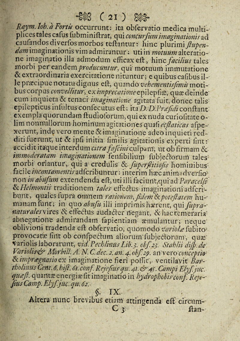 C ) §§§» Ray?n. loh.it Forth occurrimt: ita obfervatio medica multi- plices tales cafus fubminiftrat, qui concurfum imaginations ad caufandosdiyerfosmorbosteftarltur: hinc plurinii Jlupen- dam. imaginadonis vim admirantur: uti in ntotuum alteration ne imaginatio ilia admodum efficax eft, hinc facilius tales morbi per eandemproduciintut, qui' motuum immutatione & extraordinaria exercitatione nituntur; e quibus cafibus il~- le pnecipue notatu dig nils eft, quando vehementisfmis moti- bus corpus convel/ituijeximprecatione epi lepfis£, quae deinde- cum inquieta & tenaci imaginatione agitata fuit, donee talis epilepticus infultus confecutus eft; ita D: D.Pncfdi conftant- exempla quorundam ftudioforlim, qui ex nuda curiofitate o- lim noniTullorutn li o m i n u ma gi t a t i o ne s qii a I i eejiati cas afpe~ xerunt, inde vero mente& imaginatione adeo inquieti red- diti fuerlint, uc & ip.fi itliti'a fimilis agitationis experti fint: accidit itaque interdutn citra fafiini ut ob firm am & immoderatam imaginationem feiifibilium fubjeftorum tales5 morbi orlantur, qui a credulis & filpcrfiitiofs hominibus; facile incantamentis adferibun tur :• interim hate animsdverfi©* non in abiifim extendenda eft,uti illifacimiqqufadParace/0 tkHelnwitii traditionem talcs eiledfus imaginationiadfcri^ bunt, qualeslupra omnem rationcm, jidemtkpoteftateni hn-~ manam funt; in quo abufii illi imprimis hserent, qui feipra- naturalesvires & eftechis audabfer ilegant, &hactemeraria” abnegatione ad mi rand am fapientiam semulantur'; neque oblivioni tradenda eft obfervatio, quomodo variola fubito- provocate fiiTt ob confpeftum aliorum'fubjeftorum , quae Variolis laborer lint, vid.Pechlinus Lib. 3. 0^23. Stahliidijp.de VarioUs<& Morbid. A: N. C. dec. 2. an. 4. ohf.29. a n ve ro conccpt’w tkimpragnatioex imaginatione fieripoflltv veiitilavit Bar- tkolinils Cent. 6. hi ft. 61. conf. Rejefiusqu: 4I.& 43. Campi Elyf.juc. qutffl. quanta energiae fit imaginatio in hydrophobisconf. Reje-~ Juts Camp. Elyf.juc. qm 62. . §; rx: Altera nunc brevibus etiarrt attingenda eft circnm~ G 3; ftan-