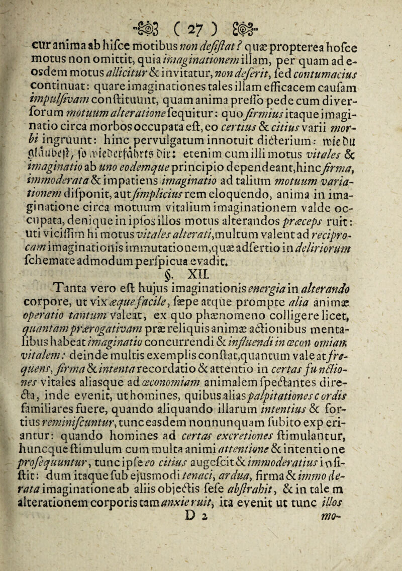 cur anima ab hifce motibus von defiflat? quse propterea hofce motus non omittit, quiaimaginationemi 11am, per quam ade- osdem motus allkitur & invitatur, non deferit, fed contumacius continuat: quare imaginationes tales illam efficacem caufam impulfivam conftitutmt, quam anima prefto pede cum diver- forum motuum alterationek quitur: quo yfrw/Witaque imagi¬ natio circa morbos occupata eft, eo certius & cuius varii mor- fa’ingniunt: hinc pervulgatuminnotuit di&erium: nueDu glaubc)!, fo aucDerfdbrt? Dir: etenim cumillimotus imales & imaginatio ab uno eodemqueprincipio dependeant,hincfirma, immoderata & im pa tie ns imaginatio adtalium motuum varia- tionem difponit,mtfimpliciusvQm eloquendo, anima in ima- ginatione circa motuum vitaliumimaginationem valde oc¬ cupata, deniqueinipfosillos motus alterandospneceps ruit: uti vicitfim hi motus vitales alter a ti, m u 11 u m valent ad recipro- cam imagination^ immutationem,quae adfertio indcliriorum fchemateadmodumperfpicua evadit, §. XII. Tanta vero eft hujus imaginationis energiam alterando corpore, ut vix deque facile, fepe atque prompte alia anima? operatio tantiim valeat, ex quo phaenomeno colligere licet, quantumprarogatham prsereliquis anima? adlionibus menta- libus habeat imaginatio concurrendi & influendiin cecon omiaiK vitalem: deinde multis exemplis conftat,quantum valeat/r^- quern, firma & intent a recordatio & attentio in cert as fu nttio- nes vitales aliasque adceconomiam animalem fpeeftantes dire- fta, inde evenit, ut homines, quibus aliaspalpitationescordis familiaresfuere, quando aliquando illarurn intentius & for¬ tius rcminificuntur, tunceasdem nonnunquam fubito exp eri- antur: quando homines ad cert as excretiones ftimulantur, huncqueftimulum cum multa -mimi at tent ion e & intentione profequuntur, tuncipfe^o citius augefeit&immoderatiusioft- Hit: dum itaque fub ejusmodi tenaci, ardua, firma & immo rte- n?/# imaginationeab aliis objeftis fbkabfirabit, & in tale m alterationem corporis tzmanxieruit, ita evenit ut tunc iUos D z mo-