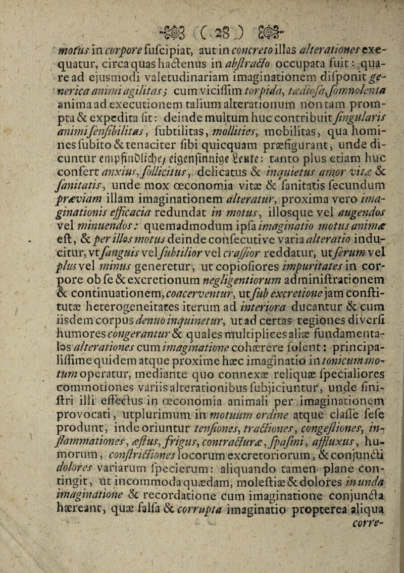 mofus in corpore fufcipiat, aut in concreto illas alterations exe¬ quatur, circa quasha&enus mabflraffo occupata fuit: qua- read ejusmodi valetudinarian! imaginationem difponit^- nerica animiagilitas; cum viciffim torpida, tcedkjkjminolcnta animaad executionem taiiumalterationum non ram prom¬ pt! & expcdita (it: deinde multum hue contri buitfmgularis animifenfibilit as, fiibtilitas, mollities, mobilitas, qua homi¬ nes fubito & tenaciter iibi quicquam prsefigurant, unde di- cuntur emp{inD!icI)tv dgenftnnuje Scute*. tanto plus etiam hue confert anxiu^ foilicitus, delicatus & inquietus a?nor vit£ & fanitatis, unde mox oeconomia vitae & fanitatis fecund urn pr^eviam illatn imaginationem alteratur, proxima vero ima- ginationis ejflcacia redundat in motus, illosque vel augendos vel minuendos: quemadmodum ipfa imetginatio motusanhnae eft, per illos motus deinde confecutive varia altcratio indu- eitur, vtfanguis vel/ubtili&r vel craffior reddatur, mflrumvel plus vel minus generetur , ut copiofiores impuritates in cor¬ pore ob fe &excretionum negligentiorum adminiftrationem & c o n t i nu a t i o n e m, coacerventur, utfiib excretions jam confti- tutae heterogeneitates iterum ad interiora ducantur & cum iisdemcorpusdenuoinquinetur, utad certas regiones diverli hum ores congeranturik quales rrjukiplices slice fundamenta¬ ls alterationes cumimaginatione cohscrere folent: principa- liffime quidem atque proxime haec imaginatio in tonicummo-»■ /fcw opera tur, mediante quo connexae reliquae fpecialiores commotiones■ variis alterationibus fubjiciuntur, unde fini- ftri illi eflectus in oeconomia animali per imaginationem provocati, utplurimum in motuiim ordine atque clafle fefe produnt, indeoriuntur tenfiones, tra&iones, congefliones, />;- flammationes, £fius,frigus, contrattur#JpaJhii, afflux us, hu- morum, conflriBiones locorum excretoriorum, & conjunct! dolores variarum fpecierum: aliquando tamen- plane con- tingit, ut incommodaqUccdam, moleftiae&dolores inunda imaginatione & recordatione cum imaginatione con j unit a haeresme, quae falfa & corrupta imaginatio propterea aliqua cor re-