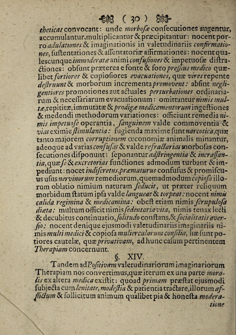 theticascotwocant: unde wer^yiconfecutiones augentur, accumulantur,multiplicantur & praecipitantur: nocent por- ro adulationes&l imagination*^ in valetildinariis confirmatio¬ ns, fuftentationes & affentatoriae affirtnationes: nocentqua- iescunque/w*w0^v/taanimi confufiones & impetuofe diftra- dtiones: obfuntpraeterea efonte& foroprejjius medico qus- libet/tfr/iow & copiofiores evacuationes, quae wmrepentc deflruuntSa morborum incrementaprcw<w^; abfint negli- promotiones aut afluales perturbationes ordinaria- rum & neceflariarum evacuationum: omittanturnimis mid- /^,repititae,immutatae & prodigy medicament or urn i ngeftion es & medendi methodorum variationes: officiunt remedia ni- rnis impetuofe operantia, fangutnemvaide commoventia & viaseximitftimulantia: fugienda maxime funtnarcotica,quae tantomajorem corruptionem oeconomfe animalis minantur, adeoque ad varias confufds & vaide refra&arias unorbofas con- fecutiones difponunt: feponanturadftringentia & incrajjan- tia, quaefe & excretorias fundtiones admodum turbant &im- pediunt: nocet indifcretuspreematurus confufus & promifcu- us ufus nervinorum remediorum,quemadmodum copiofa illo- rnm oblatio nimium naturam feducit, ut prseter reliquum morbidum ftatum ipfa vaide langueat & torpeat: nocent nimis calida regimina & medicamina: obefletiam nimis fcrupuloja dieeta: multum officit mmxsfedentaria vita, nimis tenaxledli & decubitus continuatio, folitudo conftans,& focialitatis aver- fio: nocentdeniqueejusmodi valetildinariisimaginariis ni- mis multi medici & copiofa mulier cut arum conflict, hx funt po- tiores cautefe, quxprivativam, adhunccafumpertinentein Therapiam concernunt. ■ §. XIV. Tandem adP<^/m™valetudinariQrumimaginariorum Therap iam nos convertimus^quaeiterum ex una parte mora¬ lis ex altera medica exiftit: quoad primam praeftat ejusmodi. fubjefla cum levitate, modeflia & patientia tractate,illorum af- fiiftum & follicitum animum quaiibetpia& honefta modera- tione