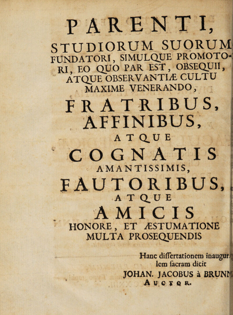 STUDIORUM SUORUM FUNDATORI, 5IMULQUE PROMOTO- RI EO QUO PAR EST, OBSEQUII» ATQUE OBSERVANTIAE CULTU MAXIME VENERANDO, • FRATRIBUS, AFFINIBUS, ATQ.UE COGNATIS AMANTISSIMIS, FAUTORIBUS, A T Q.U E AMICIS HONORE, ET aESTUMATIONE MULTA PROSEQUENDIS Hanc diflertationem inaugur! lem Iaeram dicic JOHAN. JACOBUS a BRUNr A-