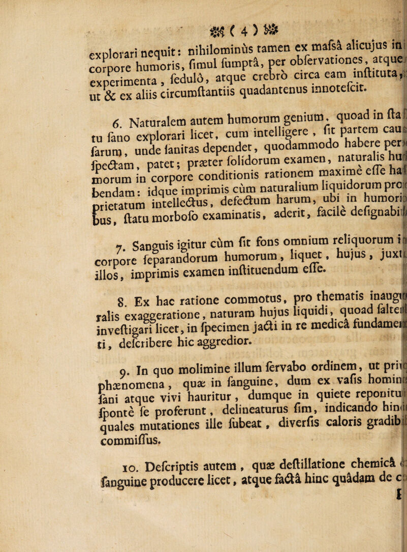 corpore humoris, fimul fumprl, per obfervat.ones atque experimenta, feduld, atque crebro circa eam mftituta, ut ex aliis circumflandis quadantenus mnotefcit. 6 Naturalem autem humorum genium, quoad in flaL tu fano explorari licet, cum intelligere , fit partem cane farum, unde faniras dependet, quodammodo habere per« fpedtam, patet; prseter folidorum examen, naturalis huj morum in corpore conditionis rationem maxime efle haf bendam: idque imprimis cum naturalium liquidorum pro prletatum intellegas, defedtum harum, ubi ,n humor, t flatu morbofo examinatis, aderit, facile defignabiifi 7. Sanguis igitur cum fit fons omnium reliquorum is corpore feparandorum humorum, liquet, hujus, juxti illos, imprimis examen inflituendum efie. 8. Ex hac ratione commotus, pro thematis inaugio ralis exaggeratione, naturam hujus liquidi, quoad ialte, invefligari licet, in fpecimen jadi in re medica fundamei* ti, defcribere hic aggredior. I o. In quo molimine illum fervabo ordinem, ut priit phaenomena, quae in fanguine, dum ex vafis homini, fani atque vivi hauritur, dumque in quiete reponitur fponte fe proferunt, delineaturus fim, indicando hinni quales mutationes ille fubeat, diverfis caloris gradibr commiffus. io. Defcriptis autem , quas deflillatione chemicl <1 fanguine producere licet, atque fa&l hinc quidam de c