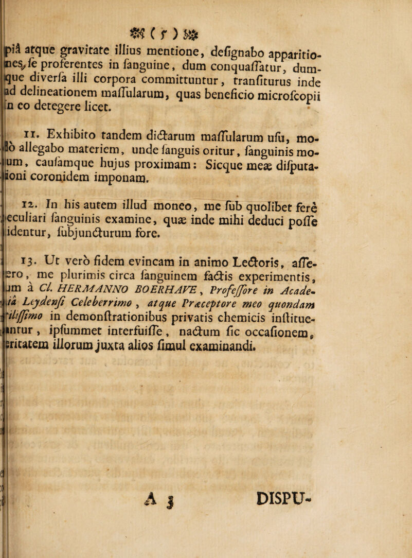 «? ( r )s» |)i'3 atque gravitate illius mentione, defignabo apparitio- nes</ le proferentes infanguine, dum conquafiatur, dum- que diverfa ilii corpora committuntur, tranfiturus inde ad delineationem malfularum, quas beneficio microfcopii n eo detegere licet. • ii. Exhibito tandem didtarum mafTularum ufa, mo- So allegabo materiem, unde languis oritur, fanguinis mo- ipm, caufamque hujus proximam: Sicque meae difputa- Soni coronidem imponam. j ii. In his autem illud moneo, me fub quolibet fere •eculiari fanguinis examine, quas inde mihi deduci polle identur, fubjundturum fore. 13. Ut vero fidem evincam in animo Ledtoris, alfe- ero, me plurimis circa languinem fa&is experimentis, pm a Cl. HERMANNO BOERHAVE, ProfeJJore in Acade- ,/a Leydenfi Celeberrimo , atque Praceptore meo quondam -ilt/Jtmo in demonftrationibus privatis chemicis inftitue- inrur , ipfummet interfuifie , nadtum fic occafionem, sricatem illorum juxta alios fimul examinandi. I a s DISPU-