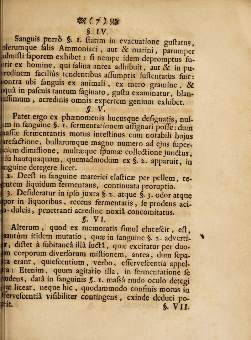 m (? x m §. I V. Sanguis porro §. i. flarim in evacuatione guflatus Dierumque falis Ammoniaci , aut & marini, parumper admiui iaporetn exhibet: fi nempe idem depromptus fu- jtritex homine, qui falina antea adhibuit, aut & in pu¬ tredinem facilius tendentibus affumptis ludentatus fuit: itoutra ubi fanguis ex animali , ex mero gramine , & aqua in pafcuis tantum faginato, guttu examinatur, blan- jiimmum , acredinis omnis expertem genium exhibet §■ V. J Patet ergo ex phaenomenis hucusque defignatis, nul- |.m in /anguine §. i. fermentationem'a/Tignari pofieidumi |aafTne fermentantis motus inteflinus cum notabili hujus jirefadlione, bullarumque magno numero ad ejus fuper- jciem dimidione, multaeque /pumae colledlione jundlus, fu hautquaquam, quemadmodum ex §. 2. apparuit, in inguine detegere licet. 2. Deed in /anguine materiei elafticae per pellem, te¬ stem liquidum fermentans, continuata proruptio. 3. Defideratur in ipfo juxta §. 2. atque §.3. odor atque p°r in liquoribus , recens fermentatis , fe prodens aci- b-dulcis, penetranti acredine noxia concomitatus. $■ VI. Alterum , quod ex memoratis fimul eluce/cit, efl, lanttim itidem mutatio , qua; in fanguine §. 2. adverti- * r, didet a lubitanea illa ludia, quae excitatur per duo- m corporum diverforum midionem, antea, dum fepa- P*a erant, quielcentium , verbo, effervelcentia appel¬ li3 : Etenim, quum agitatio illa, in fcrmentatione fe imdens, data in fanguinis $. 1. mafsa nudo oculo detegi f ut liceat, neque hic , quodammodo confinis motus in Itervefcentia vifibiliter contingens, exinde deduci po-