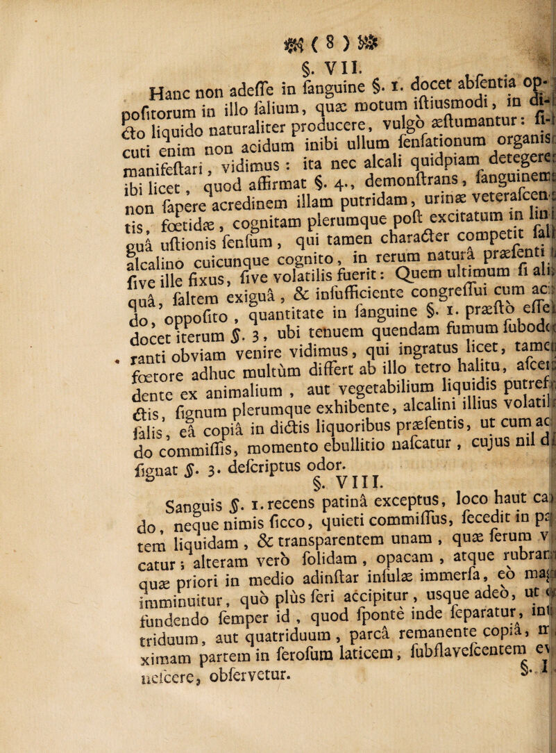 Hanc non adeffe in ianguine §• t. docet abfentia op- nnfirorum in illo falium, qua: motum lftiusmodi, in di-, dto liciuido naturaliter producere, vulgo asftumantur: fi-i Siti enim non acidum inibi ullum fenfationum organis t manSTri vidimus : ita nec alcali quidpiam detegere* Kccc , quod affirmat §. 4.. demonftrans, fanguinemt non fapere acredinem illam putridam, urina: veterafcea, tis foetidae, cognitam plerumque poft excitatum in ui t gui uSnfs fenlum, qui tamen charader competit fall alcalino cuicunque cognito, in rerum natura pratfen & five ille fixus, five volatilis fuerit: Quem ultimum fi ali| nua faltem exigui , & infufficiente congrefiui cum ac:; do,’oppofito , quantitate in fanguine §• i. prafto efTet docet iterum §. 3, ubi tenuem quendam fumum fubodt* ranti obviam venire vidimus, qui ingratus licet, tame| ' fetore adhuc multum differt ab illo retro halitu, afccic dente ex animalium , aut vegetabilium liquidis putreft dis fi^num plerumque exhibente, alcalim illius volatili falis’, e! copi^ in didis liquoribus prtefentis, ut cumac| do commifiis, momento ebullitio uafcatur, cujus nil di fignat §. 3 • defcriptus odor. * V 111« Sanguis §. i.recens patina exceptus, loco haut cai do neque nimis ficco, quieti commiffus, fecedit in pi| tem liquidam , & transparentem unam , qua: ferum v catur; alteram vero folidam , opacam , atque rubranj aute priori in medio adinftar infula: immerfa, eo ma< imminuitur, quo plus feri accipitur, usque adeo, ut j fundendo femper id , quod fponte inde feparatur, mi: triduum, aut quatriduum, parca remanente copia, ir , ximam partem in ferofum laticem, fubflavelcentem ueicere, ~Kfi‘rv<’fnr- ■