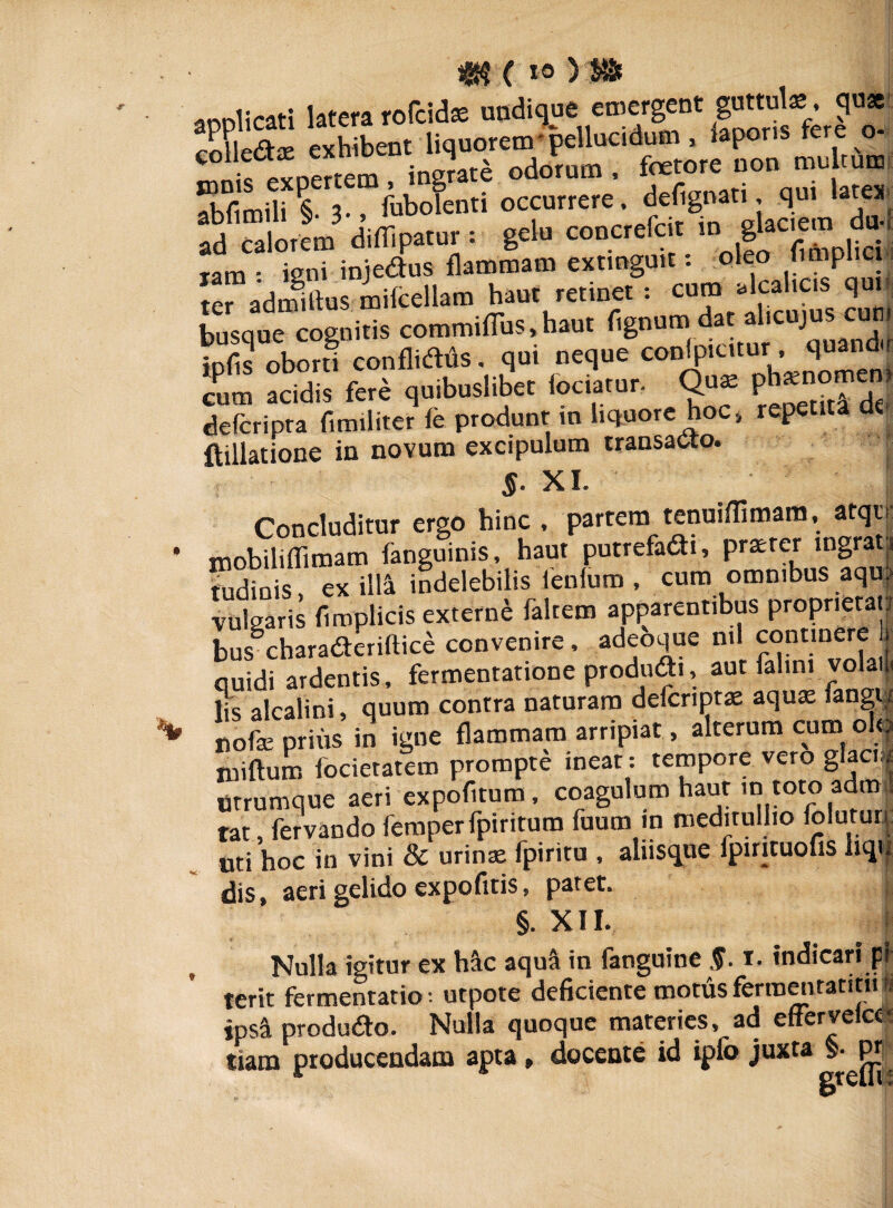 4K('io)Sft applicati laterarofcidas undique emergent J0*1 collediE exhibent liquorem • pellucidum, iapons tere o ifSnertem instate odorum , fetore non multum Sibi 3-» iubofenti occurrere, defignati qui latex adfcalorem difiipatur: gelu concrefcit gkcmm dtui ram ■ isni iniedus flammam extinguit: oleo fimplici i ter adrmftus. mifcellam haut retinet : cu™ ^ahos qui busque cognitis commiflus, haut fignum da al.cujus infls oborti conflidtis. qui neque conipiutur, quandu cum acidis fere quibuslibet fodator, Quj defcripra fimiliter fe produnt in liquore hoc» repetit ftillatione in novum excipulum transacto. §■ XI. Concluditur ergo hinc , partem tenuiflimam, atqo mobiliflimam fanguinis, haut putrefadi, prater mgra mdinis, ex ilia indelebilis lenium , cum omnibus aqrn vulgaris fimplicis externe falcem apparentibus proprietati bus°charaderiftice convenire, adeoque ml continere quidi ardentis, fermentatione produdi, aut fahm volai. lis alcalini, quum contra naturam defcriptae aquae fangi/ nofce prius in igne flammam arripiat, alterum cum olo niiftum focietatem prompte ineat: tempore vero glaq* Utrumque aeri expofitum, coagulum haut m toto adm| tat, fervando femperfpiritum fuum in meditullio foluturi uti hoc in vini & urinae fpiritu , alusque fpirituofis liqn dis, aeri gelido expofitis, patet. §. XII. Nulla igitur ex h&c aqua in fanguine §. i. indicari pi terit fermentatio: utpote deficiente motus fermentant» fi ipsa produdo. Nulla quoque materies, ad effervelcc* tiam producendam apta, docente id ipio juxta s- F