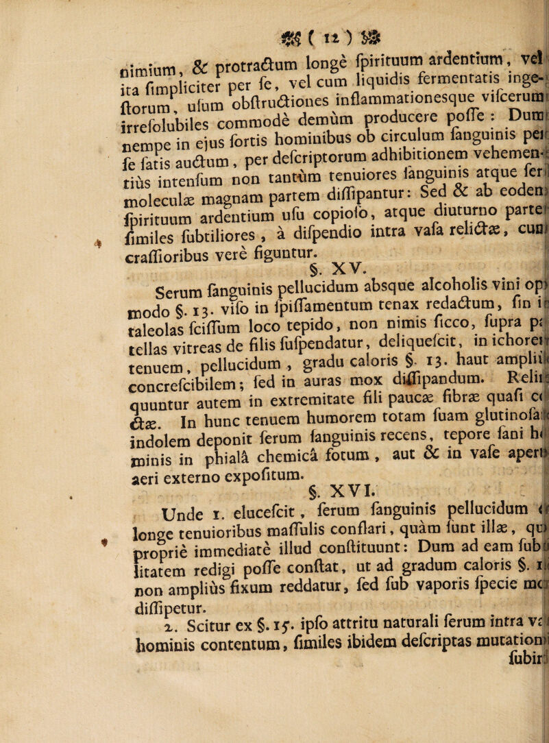 m () nimium, & protradum longe jpirituum ardentium, vel ka f.mp icite. per fe, vel cum liqu.d.s fermentans mge- ftorum ufum obftrudiones inflammationesque v.lcerum- irrefolubiles commode demum producere polle : Dums nempe in ejus fortis hominibus ob circulum fangu.n.s per fe fatis audum, per defcriptorum adhibitionem vehemen, tius intenfum non tantum tenuiores iangu.n.s atque fer, moleculae magnam partem diliipantur: Sed & ab eodem Lituum ardentium ufu copiofo, atque d.uturno parter fimiles fubtiliores , a difpendio intra vafa rehdffi, cum craffioribus vere figuntur. §. ^rv V > Serum fannuinis pellucidum absque alcoholis vini op> modo §. 13. vifo in fpifiamentum tenax redadum, fin i- taleolas fcilTum loco tepido, non nimis ficco, fupra p; tellas vitreas de filis fufpendatur, dehquelc.t, inichoren tenuem, pellucidum , gradu caloris §. 13. haut amplni, concrefcibilem; fed in auras mox diflipandum. Reln quuntur autem in extremitate fili paucae fibrae quafi c< In hunc tenuem humorem totam luam glutmola* indolem deponit ferum (anguinis recens, tepore lani hi minis in phial4 chemica fotum, aut & in vafe apem aeri externo expofitum. §. XVI. Unde 1. elucefcit, ferum fanguinis pellucidum <f longe tenuioribus malfulis conflari, quam funt illae, qui proprie immediate illud conftituunt: Dum ad eamfuba litatem redigi pofle conflat, ut ad gradum caloris §. ili non amplius fixum reddatur, fed fub vaporis fpecie mc dilfipetur. x. Scitur ex §. if. ipfo attritu naturali lerum intra va hominis contentum, fimiles ibidem defcriptas mutation. fubir?