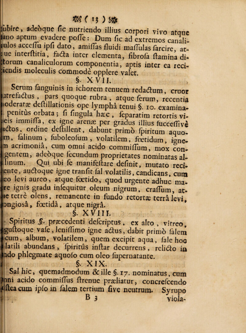 iMbire, adeoque fic nutriendo illius corpori vivo atque iano aptum evadere pofTe: Dum fic ad extremos canali- nulos accefiu ipfi dato, amifias fluidi maflulas farcire at- ™ interftitia, fada inter elementa, fibrola ftaSS t torum canaliculorum componentia, aptis inter ea reci¬ dendis moleculis commode opplere valet §■ XVII. I Serum fanguinis in ichorem tenuem redadum, eruor Jtrefadus , pars quoque rubra , atque ferum, recentia «oderafa? deuillationis ope lympha tenui §. io. examina* penitus orbata ; fi fingula ha:c , feparatim retortis vi- |ieis lmmilia, ex igne arena: per gradus illius fucceflive Ilidos, ordine deftillent, dabunt primo fpiritum aquo. kn, falinum , fuboleofum , volatilem, foetidum, igne- |m acrimonia, cum omni acido commiflum, mox con- Igentem, adeoque fecundum proprietates nominatas al- llinum. Qui ubi fe manifeftare definit, mutato red* ente, audoque igne tranfit fal volatilis, candicans, cum eo levi aureo, atque foetido, quod urgente adhuc ma¬ re ignis gradu infequitur oleum nigrum, crafTum, at* le tetre olens, remanente in fundo retorts terrilevi, ongiosi, foetidi, atque nigri. | §. XVIII. • Spiritus §. praecedenti deferiptus, ex alto , vitreo, guftoque vafe, leniffimo igne adus, dabit primo falem •cum, album, volatilem, quem excipit aqua, fale hoc latili abundans , fpiritiis inftar decurrens, relido in Indo phlegmate aquoio cum oleo fupernatante. I §. XIX. | Sal hic, quemadmodum & ille §.17. nominatus, cum jmni acido commifius ftrenue pradiarur, concrefcendo * Ilea cum iplo in falem tertium five neutrum. Syrupo