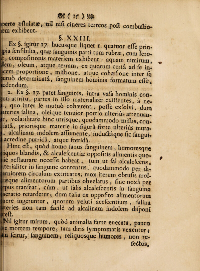 i5€rro urtulatae, nil nili cineres terreos pofl combullio- ism exhibent. § XXIII. I ,Ex §• j§]rur 17■ hucusque liquet i. quatuor elfe prin* ;pia ienfibilia, qua; ianguinis parti tum rubrte, cum fero- p, compofitionis materiem exhibent : aquam nimirum, jlem, oleum, atque terram, ex quorum certa ad fe in» icem proportione, miftione, atque cohteilone inter 4 utuo determinata, fanguinem hominis formatum elfe edendum. i. Ex §. 17. patet Ianguinis, intra va!a hominis coti* ntiatrritu, partes in illo materialiter exiftentes, a ne* , quo inter le mutuo cohasrent, polfe exfolvi, dum ateries (alina, oleique tenuior portio ulterius attenuan* f, volatilitate hinc utrisque, quodammodo miliis, con* iiata, priorisque materie in figurS forte ulterius muta- * alcalinatn indolem aflumente, indudtaque fic fangui* acredine putridli, atque foetida. ° Hinc elt, quod homo lanus languinera , humoresque liquos blandis, & alcalefcentite oppofitis alimentis quo* (ie rellaurare necefle habeat, tum ut fal alcalelcens, .rerialiter in fanguine contentus, quodammodo per di* nrniorem circulum extricatus, mox iterum obtufis mol- asque alimentorum partibus obvelatus , line noxa per -pus tranfeat , cum , ut falis alcalefcentis in languine oeratio retardetur; dum talia ex oppolito alimentorum nere ingeruntur, quorum veluti acefcentium , lalina iteries non tam facile ad alcalinatn indolem difponi f cft. 1 »NiI igitur mirum, quod animalia fame enccata, pauco )>fe mortem tempore, tam diris lymptomatis vexentur; fla icitur, ianguinem, reliquosque humores, non re-