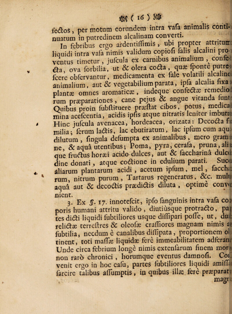 fedos, per motum eorundem intra vafa animalis conti* nuatum in putredinem alcalinam converti. In febribus ergo ardentiflimis , ubi propter attriturr. liquidi inrra vafa nimis validum copiofi falis alcahni pra ventus timetur, jufcula ex carnibus animalium ^ confci &a, ova forbilia» ut & olera coda, qua: fponte putrei fcere obfervantur, medicamenta ex fale volatili alcaiinc animalium, aut & vegetabilium parata, lpfa alcalia fixa i plantae omnes aromaticae, indeque confectae remedio, rum praeparationes, cane pejus & angue vitanda mntii Quibus proin fubftituere praeftat cibos, potus, medicat mina acefcentia, acidis ipfis atque nitratis leniter imbuta: Hinc jufcula avenacea, hordeacea, orizata. Oecocia rc milia; ferum ladis, lac ebutiratum, lac ipfum cum aqu: dilutum , fingula defumpta ex animalibus , mero grani: ne, &aqu^ utentibus; Poma, pyra,cerafa, pruna,alii que frudus horaei acido-dulces, aut Sc faccharina dulcd dine donati, atque codione in edulium parati. Suci: aliarum plantarum acidi , acetum ipfum, mei, facchi;: rum, nitrum purum, Tartarus regeneratus, &c. mulli aqua aut & decodis praedidis diluta , optime convic nient. 3. Ex 17. innotefcit , ipfo fanguinis intra vaia co> poris humani attritu valido , diutiusque protrado, pa| (es didi liquidi fubtiiiores usque diffipari pofTe, ut, duit relidse terreftres & oleofe craffiores magnam nimis ai fubtilia, necdum e canalibus diflipata, proportionem ol tinent, toti mafTa: liquidae fere immeabilitatem adferan; Unde circa febrium longe nimis extenfarum finem morm non raro chronici, horumque eventus damnofi. CoC venit ergo in hoc cafu, partes fubtiiiores liquidi amiff farcire talibus afiiimptis, in quibus illa: fere pneparan mago