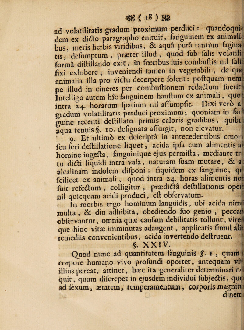 ad volatilitatis gradum proximum perduci: quandoqui¬ dem ex dido paragrapho enituit, fanguinem ex animali¬ bus, meris herbis viridibus, & aqua purSt tantum fagina tis/ defumptum , prseter illud, quod fub falis volatili forma diftillando exit, in fcecibusluis combuftis nil falir fixi exhibere ; inveniendi tamen in vegetabili , de que animalia illa pro vidu decerpere folent: poftquam nem pe illud in cineres per combuftionem redadum fuerit Intelligo autem hic fanguinem hauftum ex animali, quo*' intra 14. horarum fpatium nil aflurapfit. Dixi vero a gradum volatilitatis perduci proximum; quoniam in fac! guine recenti deftillato primis caloris gradibus, quibul aqua tenuis §. 10. defignata affurgit, non elevatur. I 9. Et ultimo ex defcripta in antecedentibus eruor 1 feu feri deftillatione liquet, acida ipfa cum alimentis at homine ingefta, fanguinique ejus permifta, mediante tr tu didi liquidi intra vaia, naturam fuam mutare, & a alcalinam indolem difponi : fiquidem ex fanguine, qt fcilicet ex animali , quod intra 24. horas alimentis no; fuit refedum , colligitur , prtedidi deftillationis opeic nil quicquam acidi produci, eft oblervatum. In morbis ergo hominum languidis, ubi acida nim i multa, & diu adhibita, obediendo fuo genio , peccan obfervantur, omnia quas caufam debilitatis tollunt, vire * que hinc vitae imminutas adaugent, applicatis fimul ali; remediis convenientibus, acida invertendo deftruent. §. XXIV. Quod nunc ad quantitatem languinis §. 1., quam I corpore humano vivo profundi oportet, antequam vii illius pereat, attinet, haec ira generaliter determinari nd quit, quum diferepet in ejusdem individui lubjedis, qu< ad fexum, aetatem, temperamentum, corporis magnitn dinen