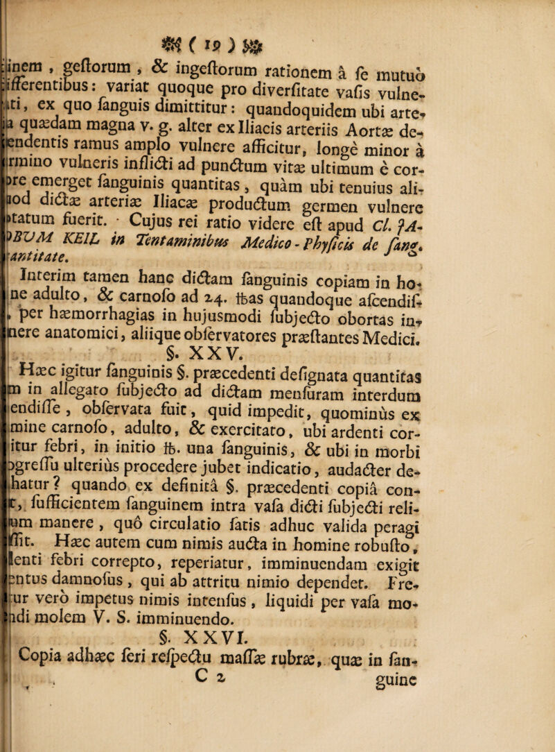 «? c) i» .incm , gedorum , & ingedorum rationem a fe mutuo afferentibus: variat quoque pro diverfitate vafis vulne- uti, ex quo ianguis dimittitur: quandoquidem ubi arte* u quadam magna v. g. alter ex Iliacis arteriis Aorta: de¬ tendentis ramus amplo vulnere afficitur, longe minor a irmiuo vulneris infligi ad pundum vitae ultimum e cor- Dre emerget fanguinis quantitas , quam ubi tenuius ali* BOd dicte arteria: Iliaca produdum germen vulnere Ptatum fuerit. • Cujus rei ratio videre ed apud Cl. JA- UVM KEIL in Tentaminibus Medico ■ Phylleis de (an*, antitate. J ° Interim tamen hanc didam fanguinis copiam in ho- ne adulto, & carnolb ad 2.4. tfeas quandoque aicendil* , per haemorrhagias in hujusmodi fubjedo obortas in* nere anatomici, aliique obfervatores praedantes Medici. §. XXV. Hxc igitur fanguinis §. praecedenti defignata quantitas ^ allegato fubjedo aa didam menfuram interdum endine , oblervata fuit, quid impedit, quominus ex mine carnofo, adulto, & exercitato, ubi ardenti cor- itur febri, in initio ft. una fanguinis, & ubi in morbi ogreflu ulterius procedere jubet indicatio, audader de- .hatur ? quando ex definita §. praecedenti copia con- c, fufficientem fanguinem intra vafa didi fubjedi reli- «m manere , quo circulatio fatis adhuc valida peragi Iffit. Haec autem cum nimis auda in homine robudo, lenti febri correpto, reperiatur, imminuendam exigit entus damnofus , qui ab attritu nimio dependet. Fre- :ur vero impetus nimis intenfus , liquidi per vala mo- Indi molem V. S. imminuendo. D §• xxvi. !: Copia adhaec feri reipedu mada: rubrae, qua: in fim-