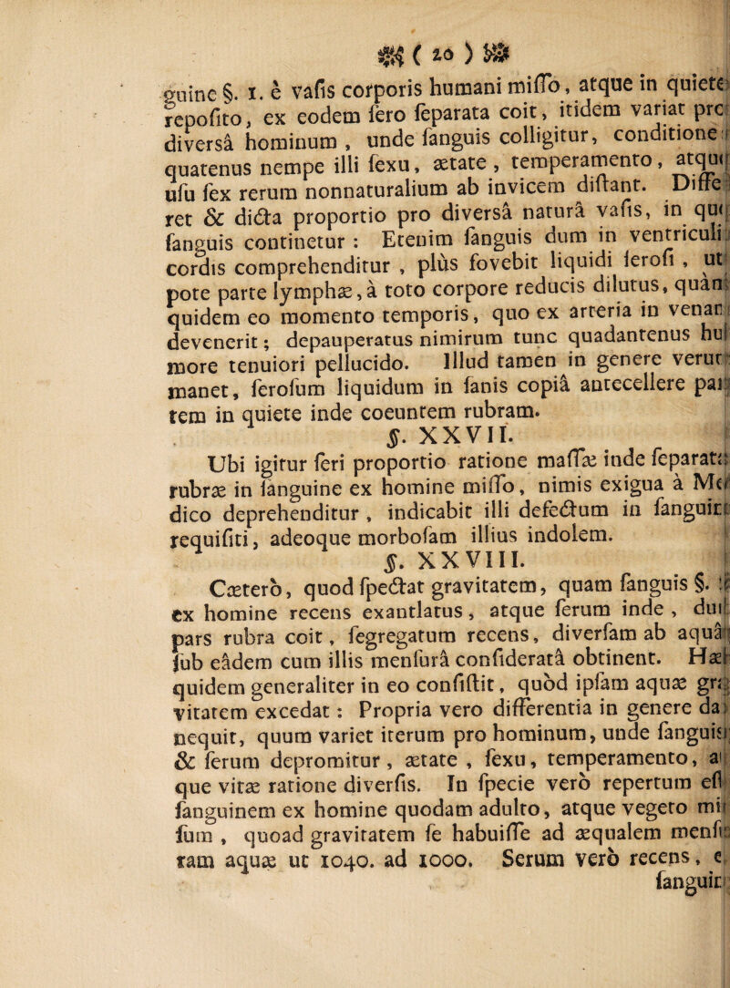 mine §. i. e vafis corporis humani miflo, atque in quieta repofito, ex eodem fero reparata coit, itidem variat pre diversi hominum , unde fanguis colligitur, conditione ? quatenus nempe illi fexu, aetate, temperamento, ataw| ufu fex rerum nonnaturalium ab invicem didant. Diffe ret & di<Sta proportio pro diversa natura vafis, in qu<| fanguis continetur: Etenim fanguis dum in ventriculi,, cordis comprehenditur , plus fovebit liquidi ierofi , ut pote parte lymphas,a toto corpore reducis dilutus, quam quidem eo momento temporis, quo ex arteria in venar: devenerit; depauperatus nimirum tunc quadantenus hui more tenuiori pellucido. Illud tamen in genere veruti manet, ferofum liquidum in fanis copi! antecellere par rem in quiete inde coeuntem rubram. §. XXVII. Ubi igitur feri proportio ratione mafias inde feparatn rubras in fanguine ex homine miiTo, nimis exigua a dico deprehenditur , indicabit illi defedum in fanguirt requifiti, adeoque morbofam illius indolem. I XXVIII. I Casterb, quod fpecdat gravitatem, quam fanguis §. ii ex homine recens exantlatus, atque ferum inde , dui! pars rubra coit, fegregatum recens, diverfam ab aqua fub eadem cum illis menfur! confiderata obtinent. Haft quidem generaliter in eo confidit, quod ipfacn aquas gr<| vitarem excedat: Propria vero differentia in genere da^ nequit, quum variet iterum pro hominum, unde fanguisi & ferum depromitur, astate , fexu, temperamento, ai que vitas ratione diverfis. In fpecie vero repertum efl fanguinem ex homine quodam adulto, atque vegeto mit lura , quoad gravitatem fe habuifTe ad aqualem menf: tam aquas uc 1040. ad 1000. Serum vero recens, e, , , fanguiri