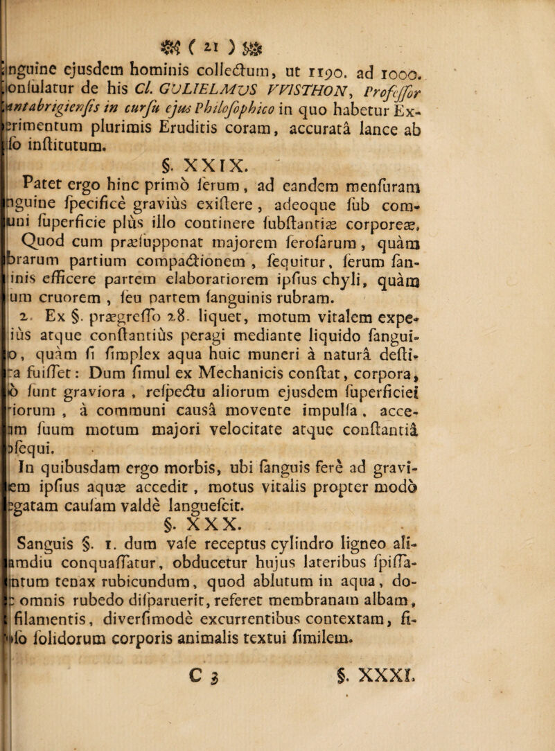 ( *0 S» 'inguine ejusdem hominis collecflum, ut 1190. ad 1000. ^lonlulatur de his Cl. GVLlELMvS FF1STHON, Profijfor Wntabrigienjis in curfu ejus Pbilofophico in quo habetur Ex- erimentum plurimis Eruditis coram, accurata lance ab io inftitutum. §. XXIX. ? Patet ergo hinc primo ferum, ad eandem menfuram nguine fpecifice gravius exiftere , adeoque Jub com- uni fuperficie plus illo continere (ubftanrias corporeae. Quod cum praefuppcnat majorem ferofarura, quara brarum partium compactionem , fequirur, ferum (an- inis efficere partem elaborariorem ipfius chyli, quanj um cruorem , leu nartem (anguinis rubram. 2, Ex §. praegreflo x8. liquet, motum vitalem expe- ius arque conflandus peragi mediante liquido fangui» o, quam fi fimplex aqua huic muneri a natura defti- ra fuiflet: Dum fimul ex Mechanicis conflat, corpora, <0 funt graviora , refpeCtu aliorum ejusdem fuperficiei iorum , a communi causa movente impulfa , acce- lim fuum motum majori velocitate atque conflantia Dfequi. In quibusdam ergo morbis, ubi (anguis fere ad gravi- em ipfius aquae accedit, motus vitalis propter modo egatam caufam valde languefcit. §. XXX. Sanguis §. 1. dum vafe receptus cylindro ligneo ali- amdiu cotiquafiatur, obducetur hujus lateribus fpifla- intum tenax rubicundum, quod ablutum in aqua, do- omnis rubedo diiparuerit, referet membranam albam, «filamentis, diverfimode excurrentibus contextam, fi- pio lolidorum corporis animalis textui fimilein.