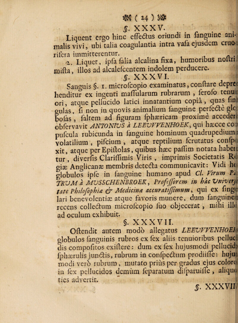 XXXV. Liquent ergo hinc effedtus oriundi in fanguine ani¬ malis vivi, ubi talia coagulantia intra vafa ejusdem eruo ' rifera immitterentur. A . z. Liquet, ipfa falia alcalina fixa, humoribus noltri mifta, illos ad alcalefcentem indolem perducere. §. XXXVI. Sanguis §. i. microfcopio examinatus,conflare deprei henditur ex ingenti mafTularum rubrarum , ferofo tenui: ori, atque pellucido latici innatantium copili, quas fini gulas, fi non in quovis animalium fanguine perfedle glc: bofas , faltem ad figuram fphaericam proxime accederr obfervavit ANTONWS a LEEVVVENHOEK, qui hsecce coa pufcula rubicunda in fanguine hominum quadrupedium ;i volatilium , pifeium , atque reptilium ferutatus confpr. xit, atque per Epiftolas, quibus haec paflim notata habete tur, diverfis Clariflimis Viris , imprimis Societatis R-i giae Anglicanae membris detefla communicavit: Vidi h< globulos ipfe in fanguine humano apud Cl. Virum Fi TRVM a MVSSCHENBROEK, Frofejforem in hacVnivery late Fhilofophns & Medicina accuratijjimum, qui ex fingu lari benevolentiae atque favoris munere, dum fanguines recens colle&um microfcopio fuo objecerat , mihi illo ad oculum exhibuit. §. X X X V11. i O(tendit autem modo allegatus LEEVVVENHOEl globulos (anguinis rubros ex fex aliis tenuioribus peiluci dis compotitos exiftere: dum ex fex hujusmodi pellucid: fphaerulis jundtis, rubrum in confpedtum prodiiffe; liuju modi vero rubrum , mutato prius per gradus ejus colore in fex pellucidos demum feparatum difparuiffe, aliquo ties advertit, ” , . I