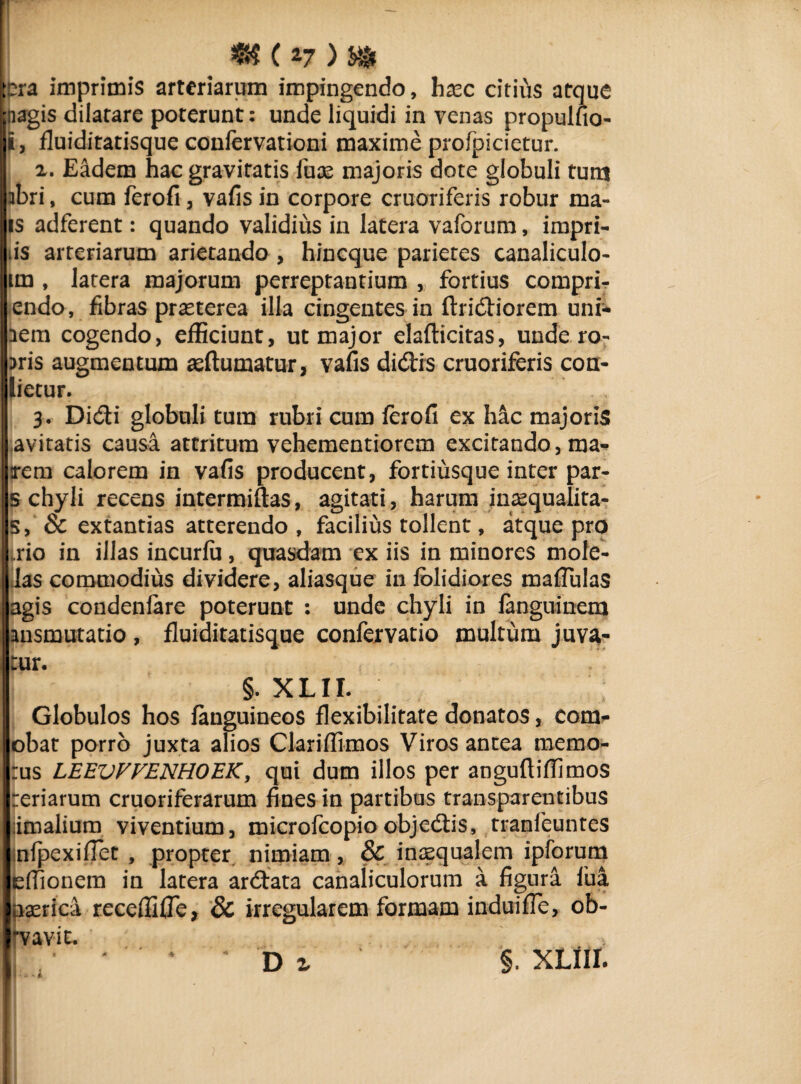 (*7) m pra imprimis arteriarum impingendo, htec citius atque ;aagis dilatare poterunt: unde liquidi in venas propulfio- i, fluiditatisque confervationi maxime profpicietur. x. Eadem hac gravitatis luas majoris dote globuli tutu abri, cum ferofi , vafis in corpore cruoriferis robur ma- is adferent: quando validius in latera vaforum, impri- iis arteriarum arietando , hincque parietes canaliculo- im , latera majorum perreptantium , fortius compri- endo, fibras praeterea illa cingentes in Aridiorem uni- lem cogendo, efficiunt, ut major elafticitas, unde ro- ;>ris augmentum aeftumatur, vafis didis cruoriferis con- lietur. 3. Didi globuli tura rubri cum ferofi ex hac majoris avitatis causa attritum vehementiorem excitando, ma¬ rem calorem in vafis producent, fortiusque inter par- 5 chyli recens intermiftas, agitati, harum inaequalita- s, & extantias atterendo , facilius tollent, atque pro rio in illas incurfu, quasdam ex iis in minores mole- las commodius dividere, aliasque in iblidiores mafiulas agis condenlare poterunt : unde chyli in languinem ansmutatio , fluiditatisque confervatio multum juva¬ tur. §. XLir. Globulos hos fanguineos flexibilitate donatos, com- obat porro juxta alios Ciariffimos Viros antea memo- :us LEEVVVENHOEK, qui dum illos per angufiiffimos teriarum cruoriferarum fines in partibus transparentibus himalium viventium, microfcopio objedis, tranfeuntes snfpexifiet , propter nimiam, & inaequalem ipforum effionem in latera ardata canaliculorum a figura fua pserica receffifle, & irregularem formam induifle, ob- rvavit.