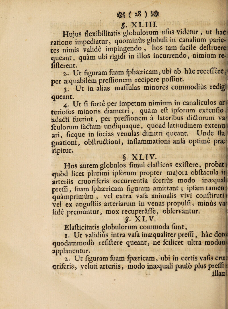 «$ ( ) S* $. XLIII. I Hujus flexibilitatis globulorum ufus videtur , ut hac ratione impediatur, quominus globuli in canalium parie- tes nimis valide impingendo , hos tam facile definiere: queant, quam ubi rigidi in illos incurrendo, nimium re- fifterent. x. Ut figuram fuam fphaericam, ubi ab hac recellere, per aequabilem preffionem recipere polfint. | 3. Ut in alias maflulas minores commodius redigi queant. 4. Ut fi forte per impetum nimium in canaliculos ar i teriofos minoris diametri , quam eft ipforum exrenfio,; adadti fuerint , per preffionem a lateribus di&orum va1 fculorum fadam undiquaque, quoad latitudinem extenus ari, ficque in focias venulas dimitti queant. Unde fta gnationi, obftru&ioni, inflammationi anfa optime prae ripitur. §. XLIV. > Hos aurem globulos fimul elaflicos exiftere, probat; quod licet plurimi ipforum propter majora obftacula it arteriis cruoriferis occurrentia fortius modo inaequal; preffi, fuam fphaericam figuram amittant; ipfam tamen ; quamprimum , vel extra vala animalis vivi conftiruti 1 vel ex anguftiis arteriarum in venas propulfi, minus va' lide premuntur, mox recuper&lTe, obfervantur. < . §. XLV. Elafticitatis globulorum commoda lunt, 1. Ut validius intra vala inaequaliter preffi, hac doto quodammodo refiftere queant, ne fcilicet ultra modum applanentur. f x. Ut figuram fuam fpaericam, ubi in certis vafis era: oriferis, veluti arteriis, modo inaequali paulo plus preffi ; illta