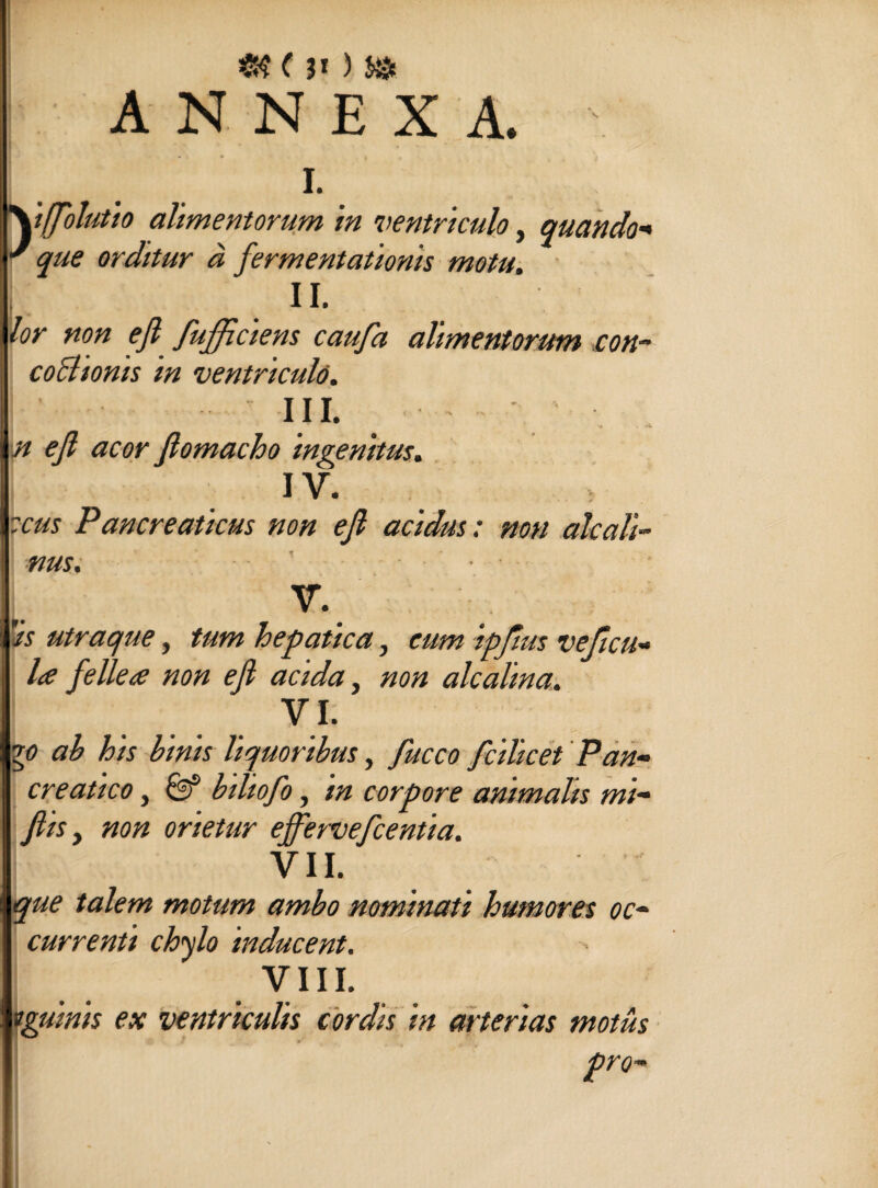 <8 0* ) &s ANNEXA. \ i. \tffbhtio alimentorum in ventriculo, quando■« orditur a fermentationis motu. II. non efi fufficiens caufa alimentorum con- coctionis m ventriculo. III. /7 <?/? fiomacho ingenitus. IV. Pancreaticus non efi acidus: non alcali- nus. V. ’'is utraque, tum hepatica, cum ipfius vehicu¬ la fellea non efi acida, non alcalma. VI. y> ab his binis liquoribus, fucco fcilicet Pan- creatico, 0f biliofo, in corpore animalis mi- fiis y non orietur ejfervefcentia. VII. talem motum ambo nominati humores oc¬ currenti chylo inducent. VIII. vguinis ex ventriculis cordis in arterias motus pro-