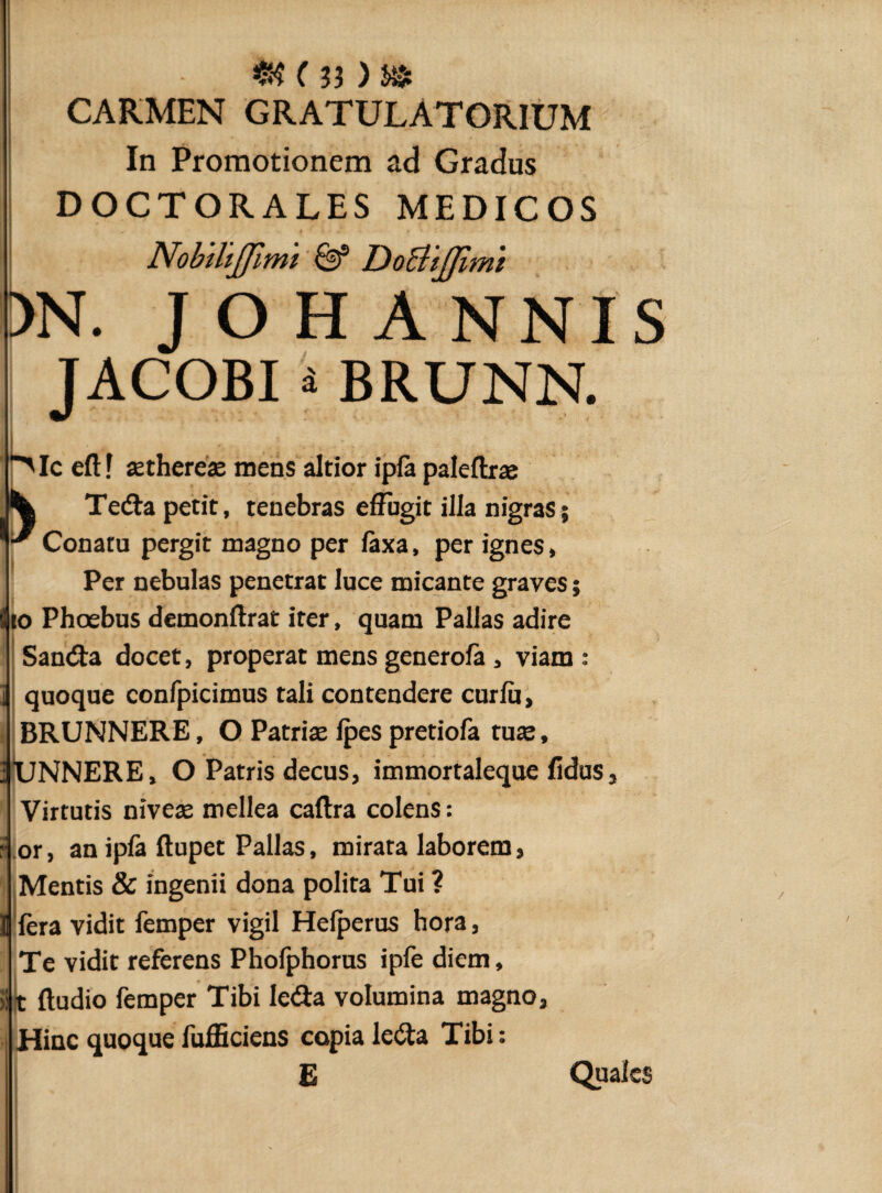 CARMEN GRATULATORIUM In Promotionem ad Gradus DOCTORALES MEDICOS NobiliJJimi & DoBijfimi )N. J O H ANNIS JACOBI i BRUNN. Mceft? aethereae mens altior ipfa paleftrae ^ Teda petit, tenebras effugit illa nigras; '■^Conatu pergit magno per laxa, per ignes, Per nebulas penetrat luce micante graves; io Phoebus demonftrat iter, quam Pallas adire Sanda docet, properat mens generola, viam: quoque confpicimus tali contendere curlu, BRUNNERE, O Patriae lpes pretiofa tute, UNNERE, O Patris decus, immortaleque fidus Virtutis nivete mellea caftra colens: an ipfa ftupet Pallas, mirata laborem, or Mentis & ingenii dona polita Tui ? ]j fera vidit femper vigil Helperus hora, Te vidit referens Phofphorus ipfe diem, ft ftudio femper Tibi leda volumina magno. Hinc quoque fufficiens copia leda Tibi: E Quales