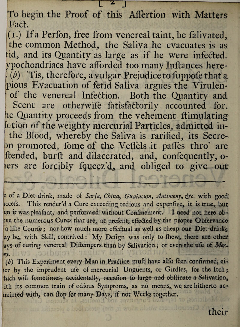 L z J— ---— To begin the Proof of this Aflertion with Matters Fad. i (i.) If a Perfon, free from venereal taint, be falivated, the common Method, the Saliva he evacuates is as -id, and its Quantity as large as if he were infeded. ypochondriacs have afforded too many Inftances here- . {b) ’Tis, therefore, a vulgar Prejudice to luppofe that a, pious Evacuation of fetid Saliva argues the Virulen- ' of the venereal Infedion. Both the Quantity and. | Scent are otherwife fatisfadorily accounted for. re Quantity proceeds from the vehement ftimulating ction of the weighty mercurial Particles, admitted in- ' the Blood, whereby the Saliva is rarified, its Secre- on promoted, fome of the Vellels it palles thro’ are ftended, burft and dilacerated, and, confequently, o- lers are forcibly fqueez’d, and obliged to give out p of a Diet-drink, made of Sarja, China, Guaiacum, Antimony, &c. with good: iccefs. This rendered a Cure exceeding tedious and expend ve* it is true, but en it was pleafant, and performed without Confinement. I need not here ob-* rve the numerous Cures that are, at prefent, effe&ed by the proper Obfervance a like Courfe; nor how much more efFe&ual as well as cheap our Diet-drinks lay bp, with Skill, contrived: My Dedgn was only to fhew, there are other ays of curing venereal Diftempers than by Salivation j or even the ufe of r-y. (h) This Experiment every Man in Pra&ice muff have al'fo feen confirmed, ei- ier by the imprudent ufe of mercurial Unguents, or Girdles, for the Itch; hich will fometimes, accidentally, occafion fo large and obftinate a Salivation, rith its common train of odious Symptoms, as no means,s we are hitherto ac^ uainted with, can flop for many- Days, if not Weeks together. r > 1 „, \ * i - , r : r \ , b v*. * •' *, t * i.* \-+ • their