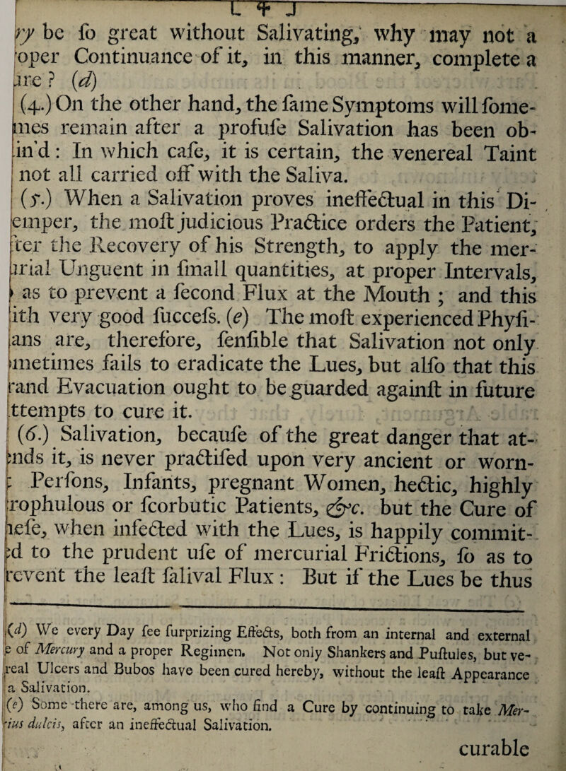 L -U >iiij'PJHi ry be fo great without Salivating, why may not a oper Continuance of it, in this manner, complete a ire ? (d) .1 (4.) On the other hand, the fame Symptoms will fome- mes remain after a profufe Salivation has been ob- in’d: In which cafe, it is certain, the venereal Taint not all carried off with the Saliva. (y.) When a Salivation proves ineffectual in this Di- emper, the molt judicious Pra&ice orders the Patient, ter the Recovery of his Strength, to apply the mer- iriai Unguent in fmall quantities, at proper Intervals, ► as to prevent a fecond Flux at the Mouth ; and this jith very good fuccefs. (e) The molt experienced Phyfi- ,ans are, therefore, fenlible that Salivation not only (lnetimes fails to eradicate the Lues, but alfo that this rand Evacuation ought to be guarded againlt in future ttempts to cure it. (6.) Salivation, becaule of the great danger that at- fends it, is never prattifed upon very ancient or worn- ip Perfons, Infants, pregnant Women, hebtic, highly irophulous or foorbutic Patients, &c. but the Cure of jiefe, when infected with the Lues, is happily commit-? ;d to the prudent ufe of mercurial Fridtions, fo as to rcvent the lealt lalival Flux : But if the Lues be thus _____. I V, . * .  ••••; -.U, T jOO We every Day fee furprizing Efteds, both from an internal and external b of Mercury and a proper Regimen. Not oniy Shankers and Puftules, but ve- real Ulcers and Bubos have been cured hereby, without the lead Appearance a Salivation. M Some there are, among us, who find a Cure by continuing to take Mer- 'ius dulcis, after an ineffectual Salivation. curable