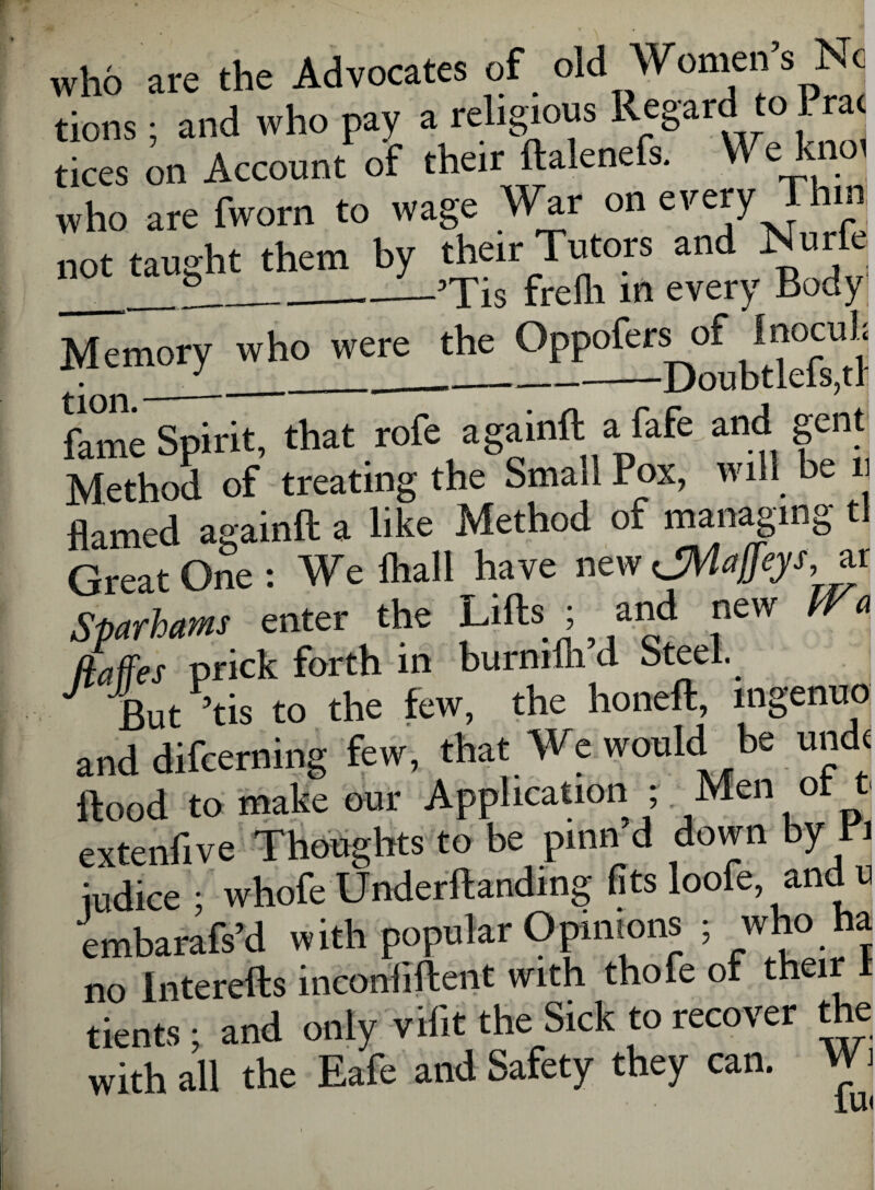 who are the Advocates of old Women s Nc tions; and who pay a religious Regard to Prat tices on Account of their ftalenefs. We knot who are fworn to wage War on every Thin not taught them by their Tutors and Nurfe __~___’Tis frelli in every Body ^?^^Doub t lefs” h fame Spirit, that rofe againft a fafe and gent Method of treating the Small Pox, will be flamed againft a like Method of managing tl Great One : We Ilia 11 have new dMaffys, ar Sparham enter the Lifts ; and new IVa ftaffes prick forth in burnilh a oteei. J fut>tis to the few, the honeft, ingenue and difceming few, that We would be undt flood to make our Application ; Men ot t extenfive Thoughts to be pinn d down by Pi iudice ; whofe Underftandmg fits loofe, and u embarafs’d with popular Opinions ; who ha no interefts inconfiftent with thofe of their dents; and only vilit the Sick to recover the with all the Eafe and Safety they can. W i